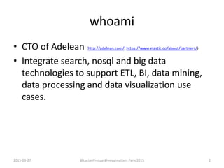 whoami
• CTO of Adelean (http://adelean.com/, https://www.elastic.co/about/partners/)
• Integrate search, nosql and big data
technologies to support ETL, BI, data mining,
data processing and data visualization use
cases.
2015-03-27 2@LucianPrecup @nosqlmatters Paris 2015
 