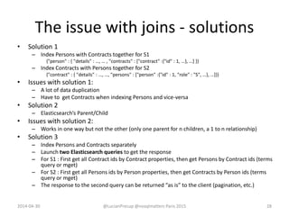 The issue with joins - solutions
• Solution 1
– Index Persons with Contracts together for S1
{"person" : { "details" : …, … , "contracts" : ["contract" :{"id" : 1, …}, …] }}
– Index Contracts with Persons together for S2
{"contract" : { "details" : …, …, "persons" : ["person" :{"id" : 1, "role" : "S", …}, …]}}
• Issues with solution 1:
– A lot of data duplication
– Have to get Contracts when indexing Persons and vice-versa
• Solution 2
– Elasticsearch’s Parent/Child
• Issues with solution 2:
– Works in one way but not the other (only one parent for n children, a 1 to n relationship)
• Solution 3
– Index Persons and Contracts separately
– Launch two Elasticsearch queries to get the response
– For S1 : First get all Contract ids by Contract properties, then get Persons by Contract ids (terms
query or mget)
– For S2 : First get all Persons ids by Person properties, then get Contracts by Person ids (terms
query or mget)
– The response to the second query can be returned “as is” to the client (pagination, etc.)
2014-04-30 @LucianPrecup @nosqlmatters Paris 2015 28
 