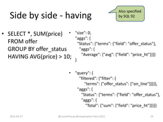 Side by side - having
• SELECT *, SUM(price)
FROM offer
GROUP BY offer_status
HAVING AVG(price) > 10;
• "size": 0,
"aggs": {
"Status": {"terms": {"field": "offer_status"},
"aggs": {
"Average": {"avg": {"field": "price_ht"}}}}
}
• "query": {
"filtered": {"filter": {
"terms": {"offer_status": ["on_line"]}}}},
"aggs": {
"Status": {"terms": {"field": "offer_status"},
"aggs": {
"Total": {"sum": {"field": "price_ht"}}}}}
2015-03-27 @LucianPrecup @nosqlmatters Paris 2015 29
Also specified
by SQL 92
 