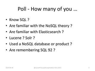 Poll - How many of you …
• Know SQL ?
• Are familiar with the NoSQL theory ?
• Are familiar with Elasticsearch ?
• Lucene ? Solr ?
• Used a NoSQL database or product ?
• Are remembering SQL 92 ?
2014-04-30 @LucianPrecup @nosqlmatters Paris 2015 3
 