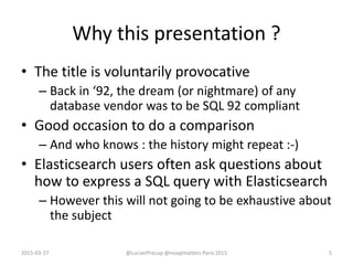 Why this presentation ?
• The title is voluntarily provocative
– Back in ‘92, the dream (or nightmare) of any
database vendor was to be SQL 92 compliant
• Good occasion to do a comparison
– And who knows : the history might repeat :-)
• Elasticsearch users often ask questions about
how to express a SQL query with Elasticsearch
– However this will not going to be exhaustive about
the subject
2015-03-27 @LucianPrecup @nosqlmatters Paris 2015 5
 