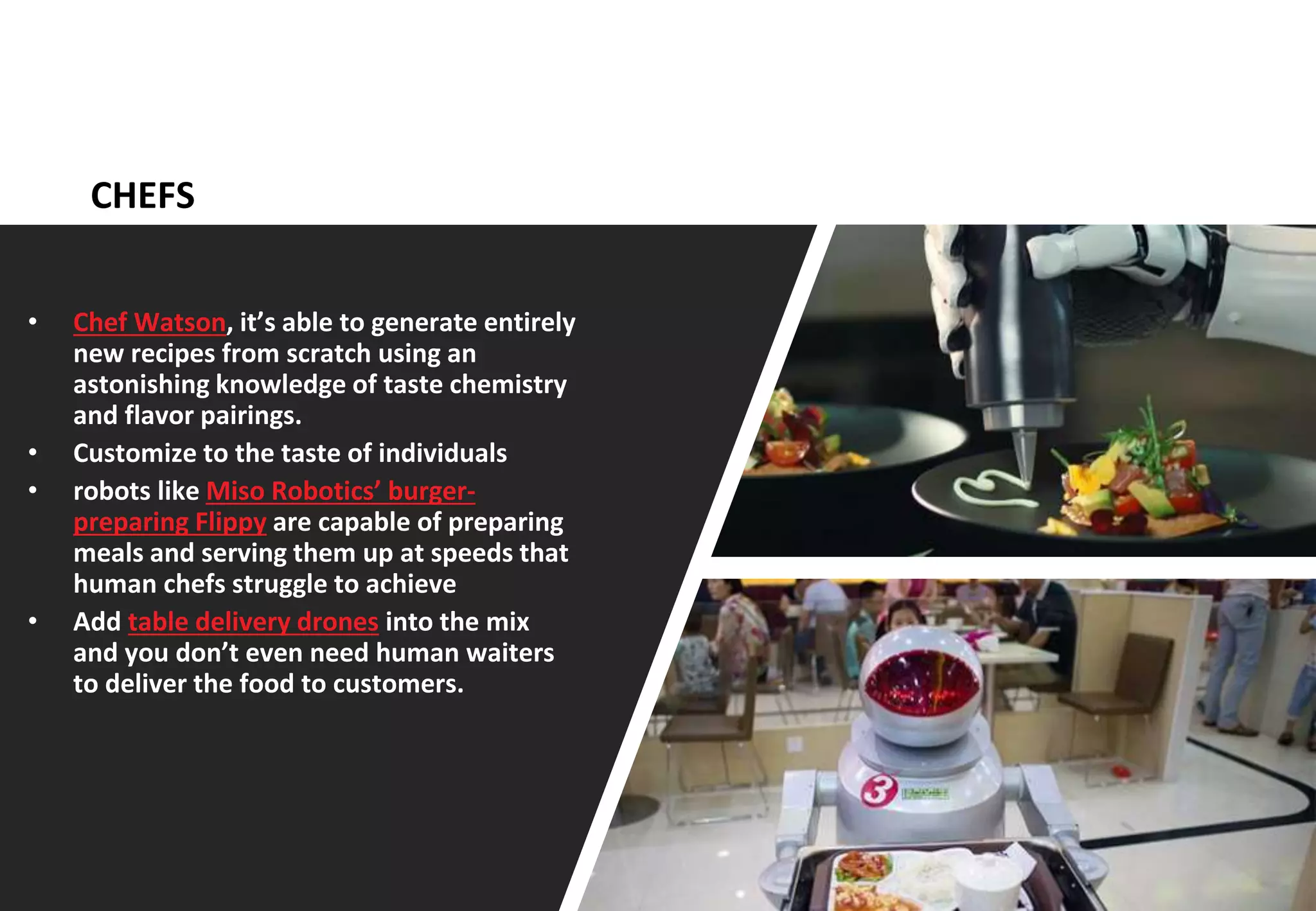 12
CHEFS
• Chef Watson, it’s able to generate entirely
new recipes from scratch using an
astonishing knowledge of taste chemistry
and flavor pairings.
• Customize to the taste of individuals
• robots like Miso Robotics’ burger-
preparing Flippy are capable of preparing
meals and serving them up at speeds that
human chefs struggle to achieve
• Add table delivery drones into the mix
and you don’t even need human waiters
to deliver the food to customers.
 