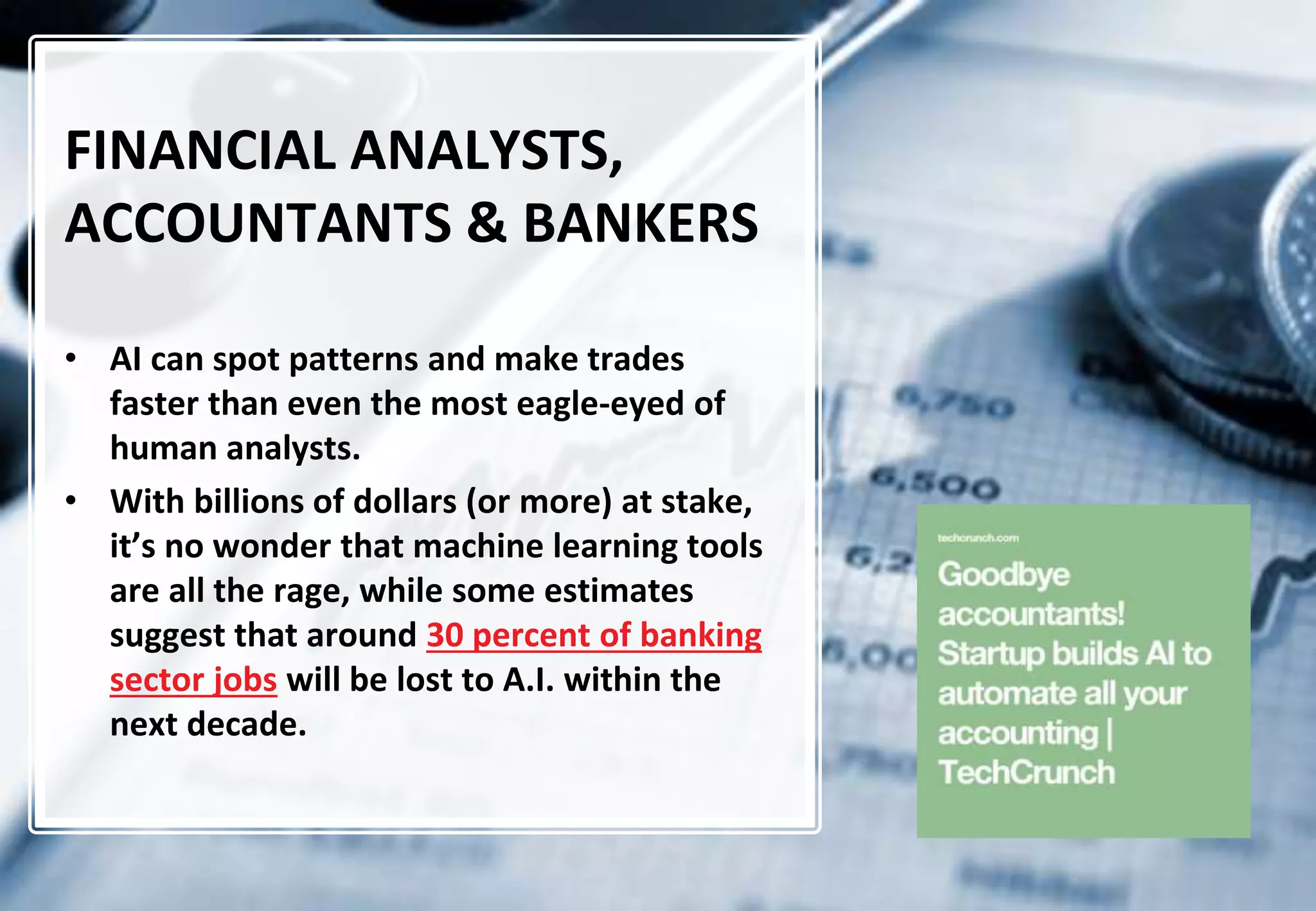 14
FINANCIAL ANALYSTS,
ACCOUNTANTS & BANKERS
• AI can spot patterns and make trades
faster than even the most eagle-eyed of
human analysts.
• With billions of dollars (or more) at stake,
it’s no wonder that machine learning tools
are all the rage, while some estimates
suggest that around 30 percent of banking
sector jobs will be lost to A.I. within the
next decade.
 