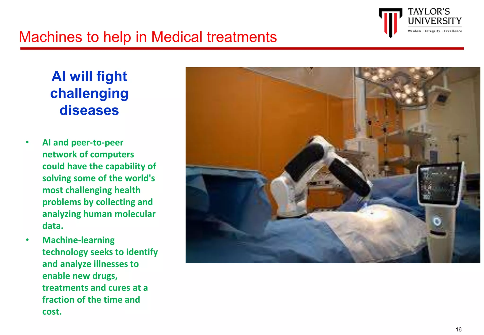 16
AI will fight
challenging
diseases
• AI and peer-to-peer
network of computers
could have the capability of
solving some of the world's
most challenging health
problems by collecting and
analyzing human molecular
data.
• Machine-learning
technology seeks to identify
and analyze illnesses to
enable new drugs,
treatments and cures at a
fraction of the time and
cost.
Machines to help in Medical treatments
 