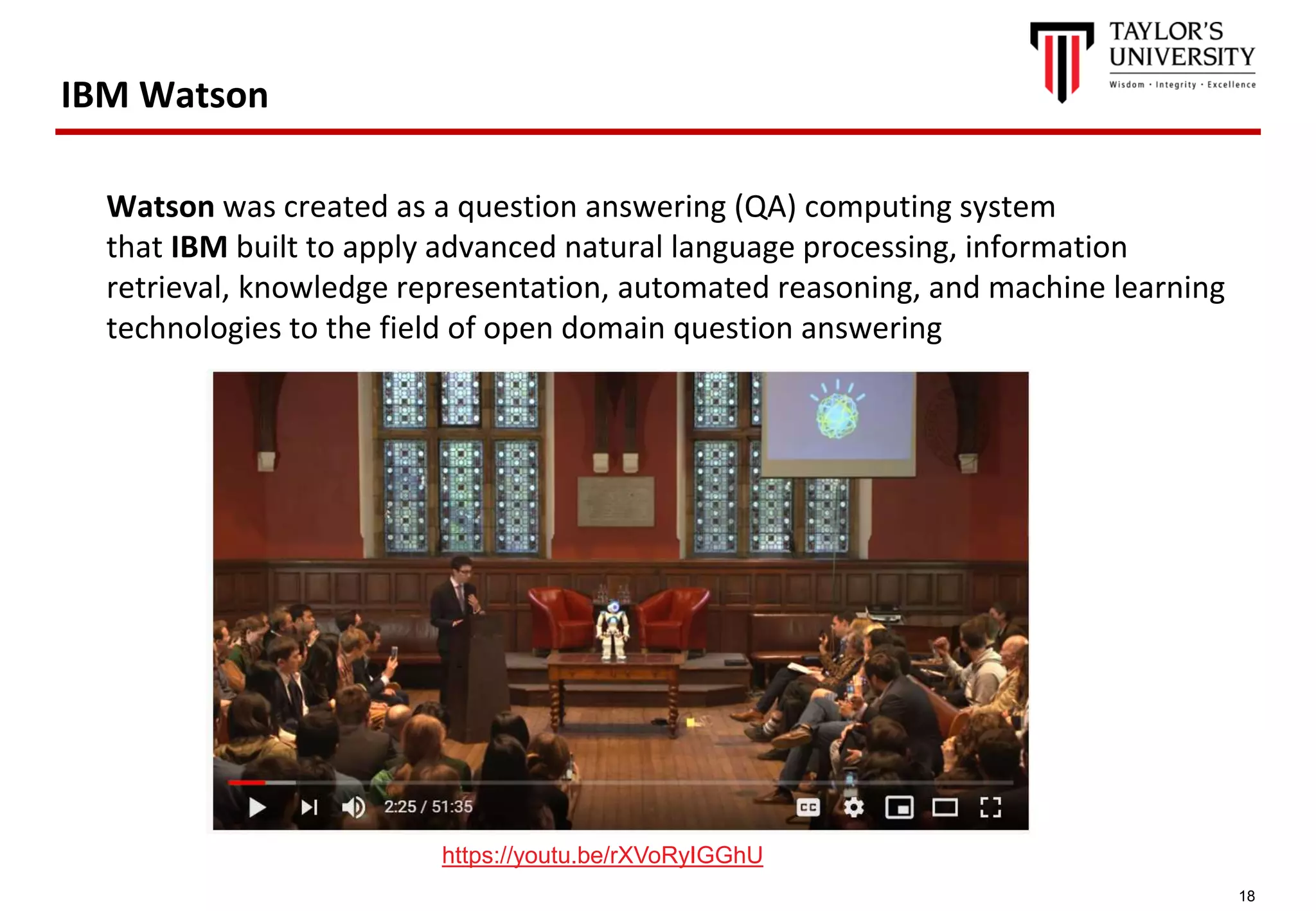 18
IBM Watson
Watson was created as a question answering (QA) computing system
that IBM built to apply advanced natural language processing, information
retrieval, knowledge representation, automated reasoning, and machine learning
technologies to the field of open domain question answering
https://youtu.be/rXVoRyIGGhU
 