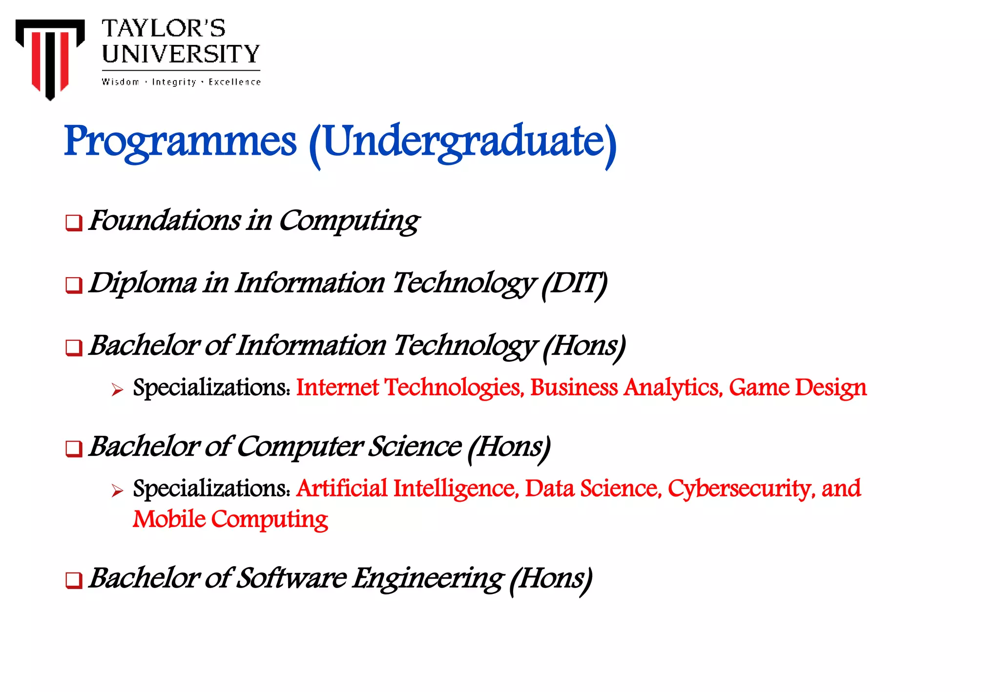 Programmes (Undergraduate)
Foundations in Computing
Diploma in Information Technology (DIT)
Bachelor of Information Technology (Hons)
 Specializations: Internet Technologies, Business Analytics, Game Design
Bachelor of Computer Science (Hons)
 Specializations: Artificial Intelligence, Data Science, Cybersecurity, and
Mobile Computing
Bachelor of Software Engineering (Hons)
 
