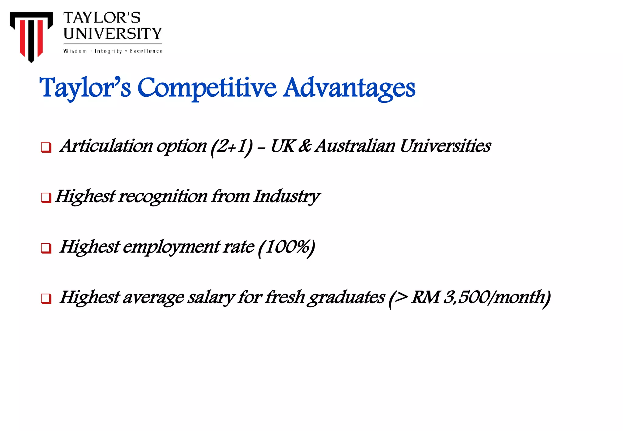 Taylor’s Competitive Advantages
 Articulation option (2+1) - UK & Australian Universities
Highest recognition from Industry
 Highest employment rate (100%)
 Highest average salary for fresh graduates (> RM 3,500/month)
 
