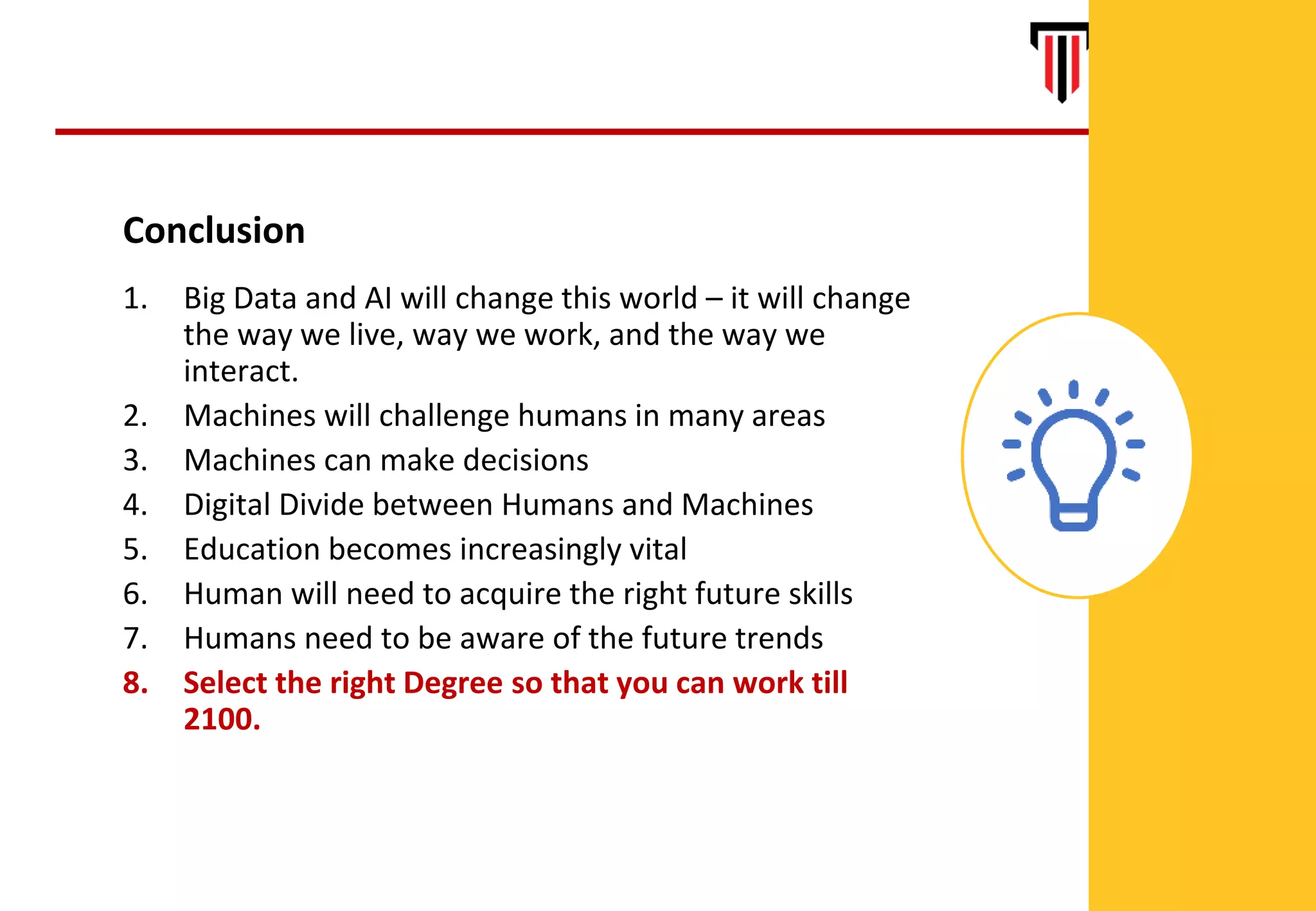 44
Conclusion
1. Big Data and AI will change this world – it will change
the way we live, way we work, and the way we
interact.
2. Machines will challenge humans in many areas
3. Machines can make decisions
4. Digital Divide between Humans and Machines
5. Education becomes increasingly vital
6. Human will need to acquire the right future skills
7. Humans need to be aware of the future trends
8. Select the right Degree so that you can work till
2100.
 