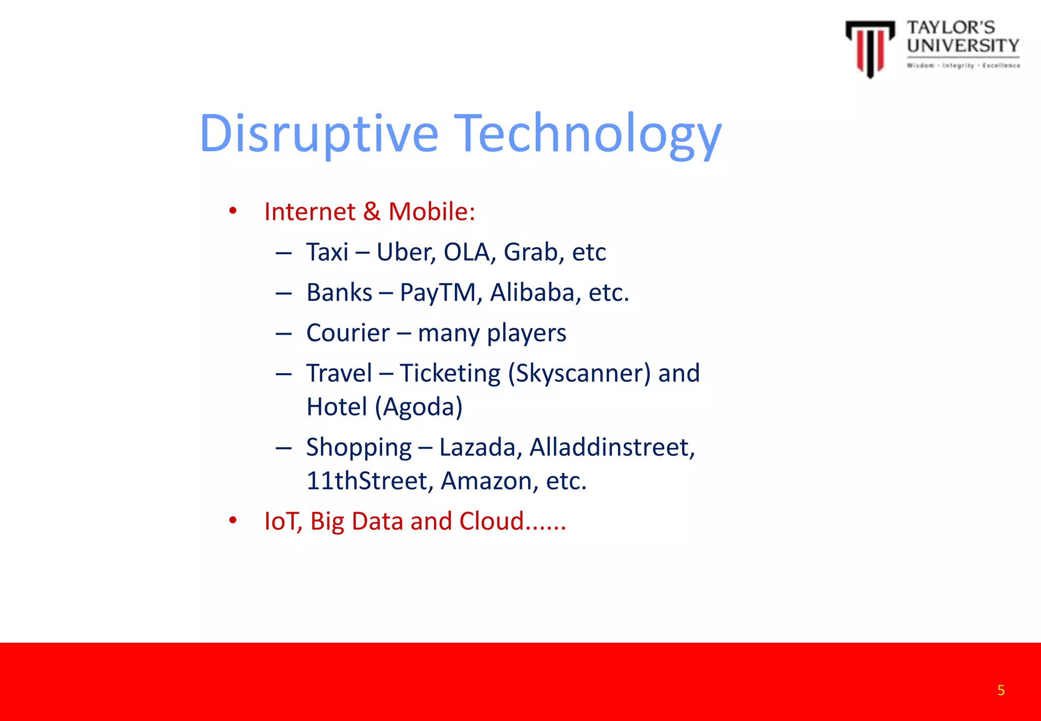 Disruptive Technology
• Internet & Mobile:
– Taxi – Uber, OLA, Grab, etc
– Banks – PayTM, Alibaba, etc.
– Courier – many players
– Travel – Ticketing (Skyscanner) and
Hotel (Agoda)
– Shopping – Lazada, Alladdinstreet,
11thStreet, Amazon, etc.
• IoT, Big Data and Cloud......
5
 