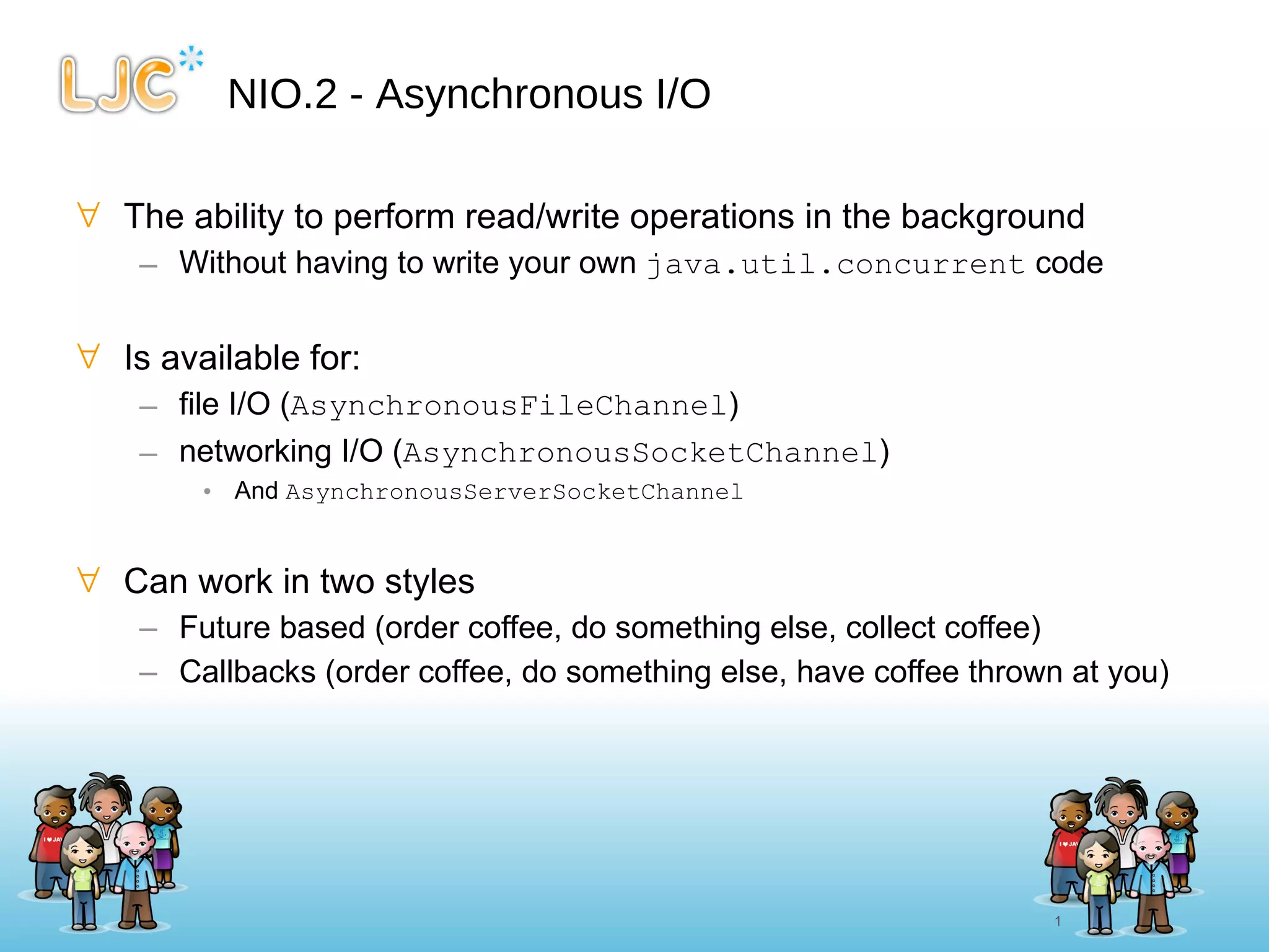 NIO.2 - Asynchronous I/O The ability to perform read/write operations in the background Without having to write your own  java.util.concurrent  code Is available for: file I/O ( AsynchronousFileChannel ) networking I/O ( AsynchronousSocketChannel ) And  AsynchronousServerSocketChannel Can work in two styles Future based (order coffee, do something else, collect coffee) Callbacks (order coffee, do something else, have coffee thrown at you) 