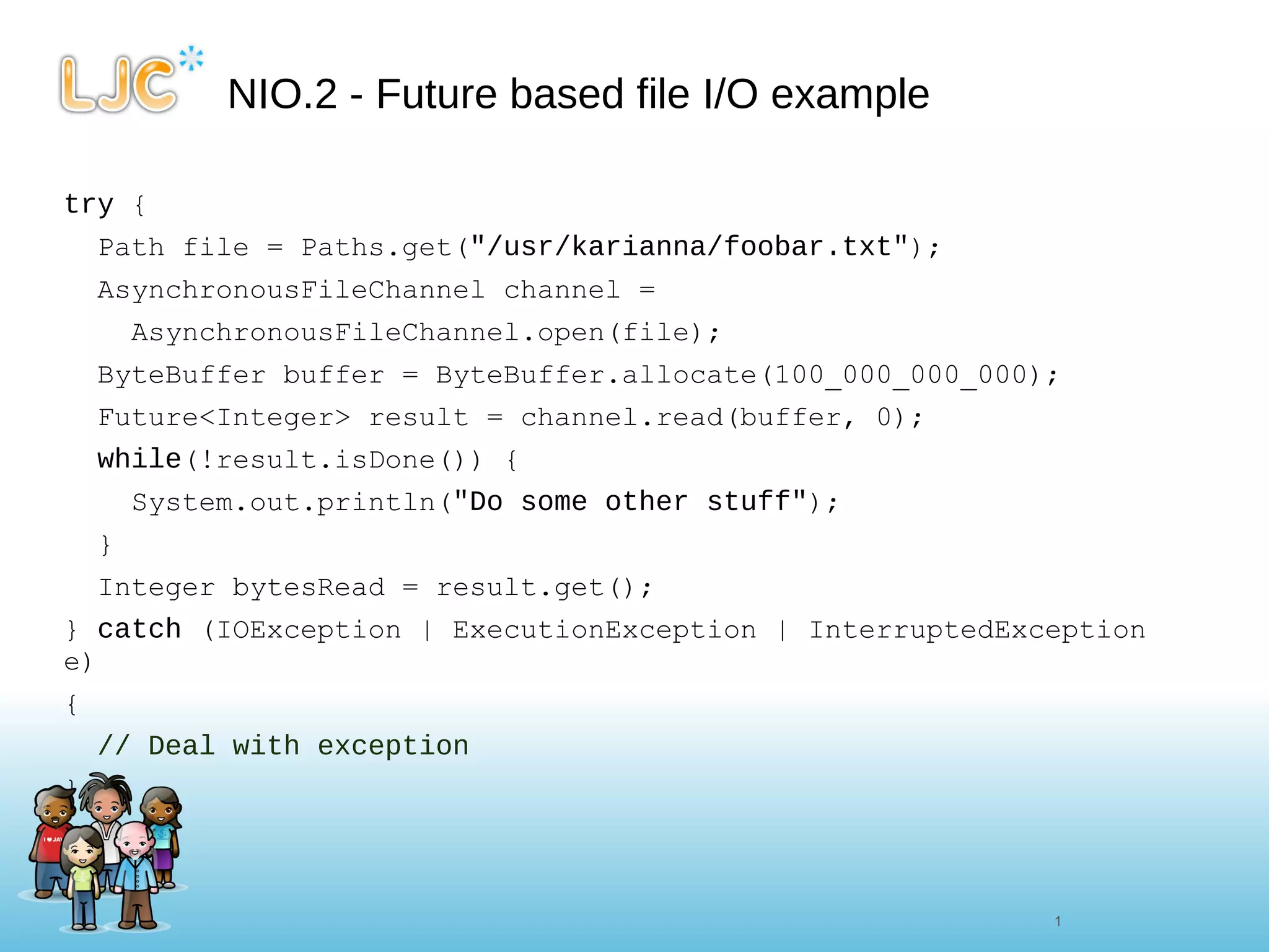 NIO.2 - Future based file I/O example try  { Path file = Paths.get( "/usr/karianna/foobar.txt" ); AsynchronousFileChannel channel = AsynchronousFileChannel.open(file); ByteBuffer buffer = ByteBuffer.allocate(100_000_000_000); Future<Integer> result = channel.read(buffer, 0); while (!result.isDone()) { System.out.println( "Do some other stuff" ); } Integer bytesRead = result.get(); }  catch  (IOException | ExecutionException | InterruptedException e) {  // Deal with exception  } 