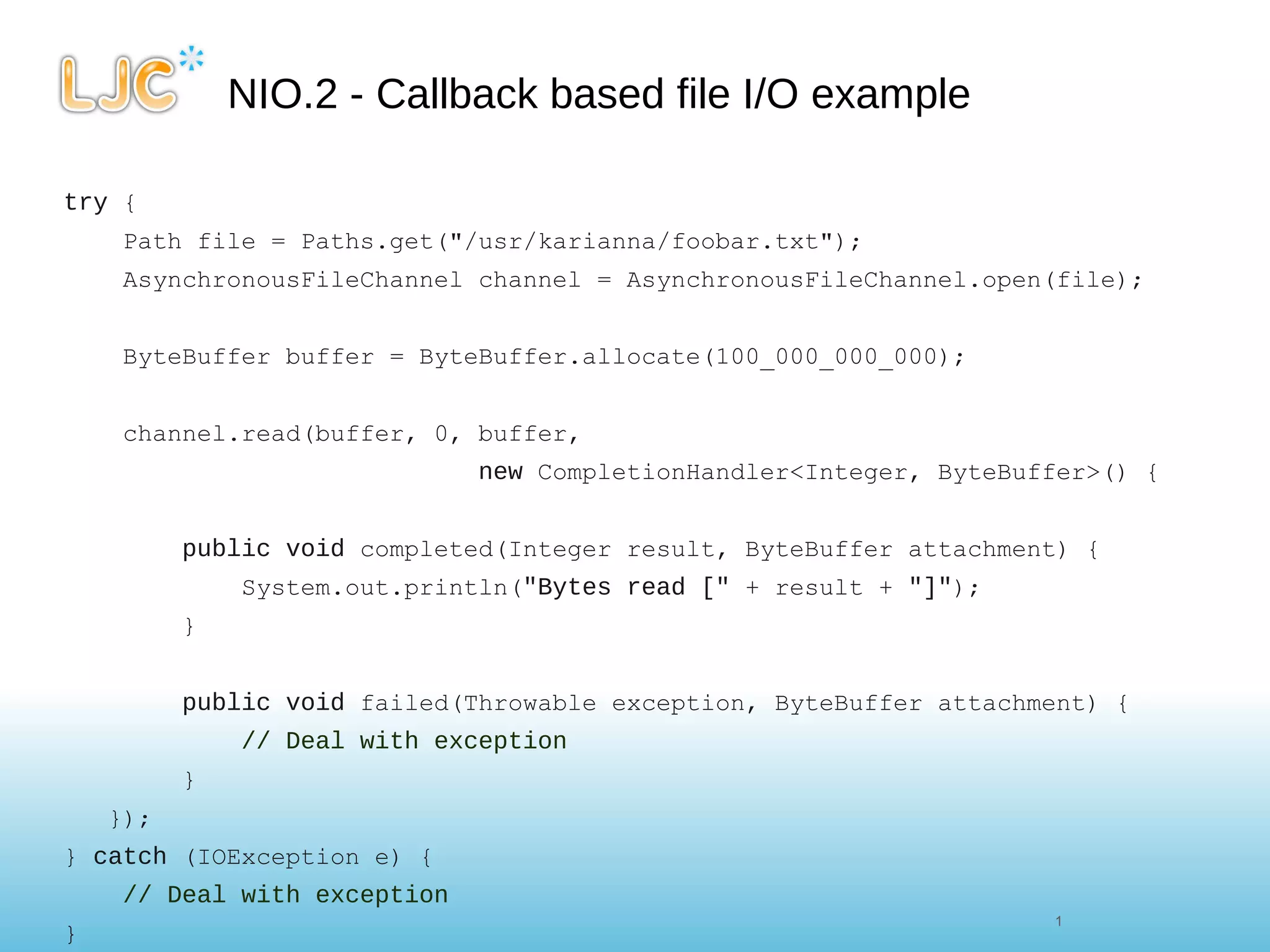 NIO.2 - Callback based file I/O example try  { Path file = Paths.get("/usr/karianna/foobar.txt"); AsynchronousFileChannel channel = AsynchronousFileChannel.open(file); ByteBuffer buffer = ByteBuffer.allocate(100_000_000_000); channel.read(buffer, 0, buffer,  new  CompletionHandler<Integer, ByteBuffer>() {      public   void  completed(Integer result, ByteBuffer attachment) {          System.out.println( "Bytes read ["  + result +  "]" );          }          public   void  failed(Throwable exception, ByteBuffer attachment) {          // Deal with exception          }     }); }  catch  (IOException e) {      // Deal with exception } 