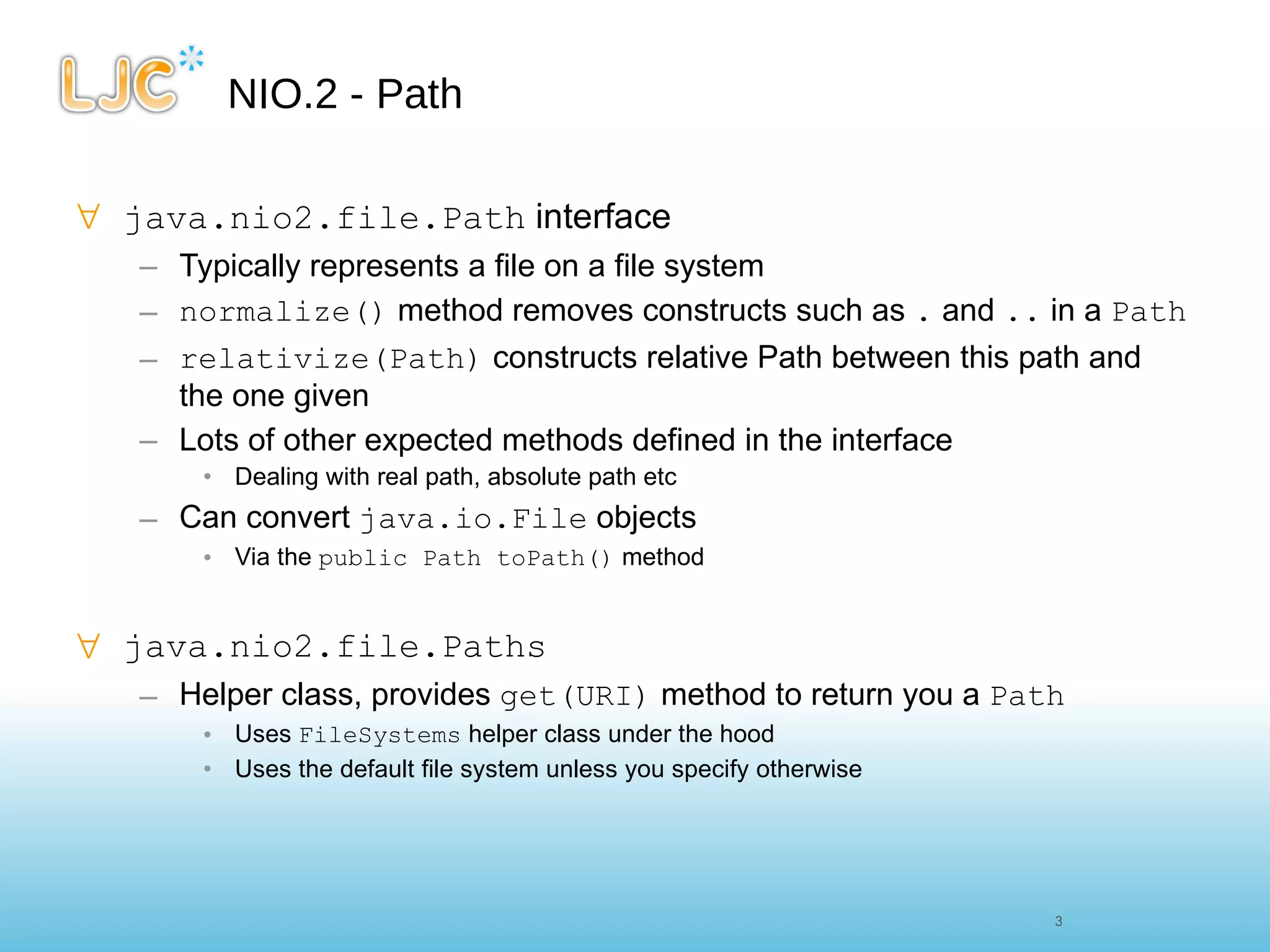 NIO.2 - Path java.nio2.file.Path  interface Typically represents a file on a file system normalize()  method removes constructs such as  .  and  ..  in a  Path relativize(Path)  constructs relative Path between this path and the one given Lots of other expected methods defined in the interface  Dealing with real path, absolute path etc Can convert  java.io.File  objects Via the  public Path toPath()  method java.nio2.file.Paths Helper class, provides  get(URI)  method to return you a  Path Uses  FileSystems  helper class under the hood Uses the default file system unless you specify otherwise 