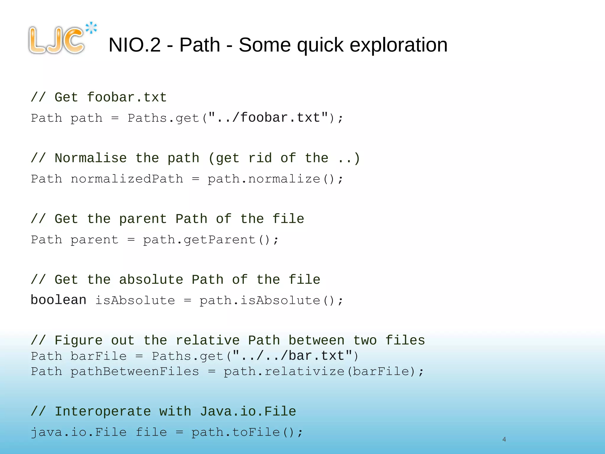 NIO.2 - Path - Some quick exploration // Get foobar.txt Path path = Paths.get( "../foobar.txt" ); // Normalise the path (get rid of the ..) Path normalizedPath = path.normalize(); // Get the parent Path of the file Path parent = path.getParent(); // Get the absolute Path of the file boolean  isAbsolute = path.isAbsolute();     // Figure out the relative Path between two files Path barFile = Paths.get( "../../bar.txt" ) Path pathBetweenFiles = path.relativize(barFile); // Interoperate with Java.io.File java.io.File file = path.toFile(); 