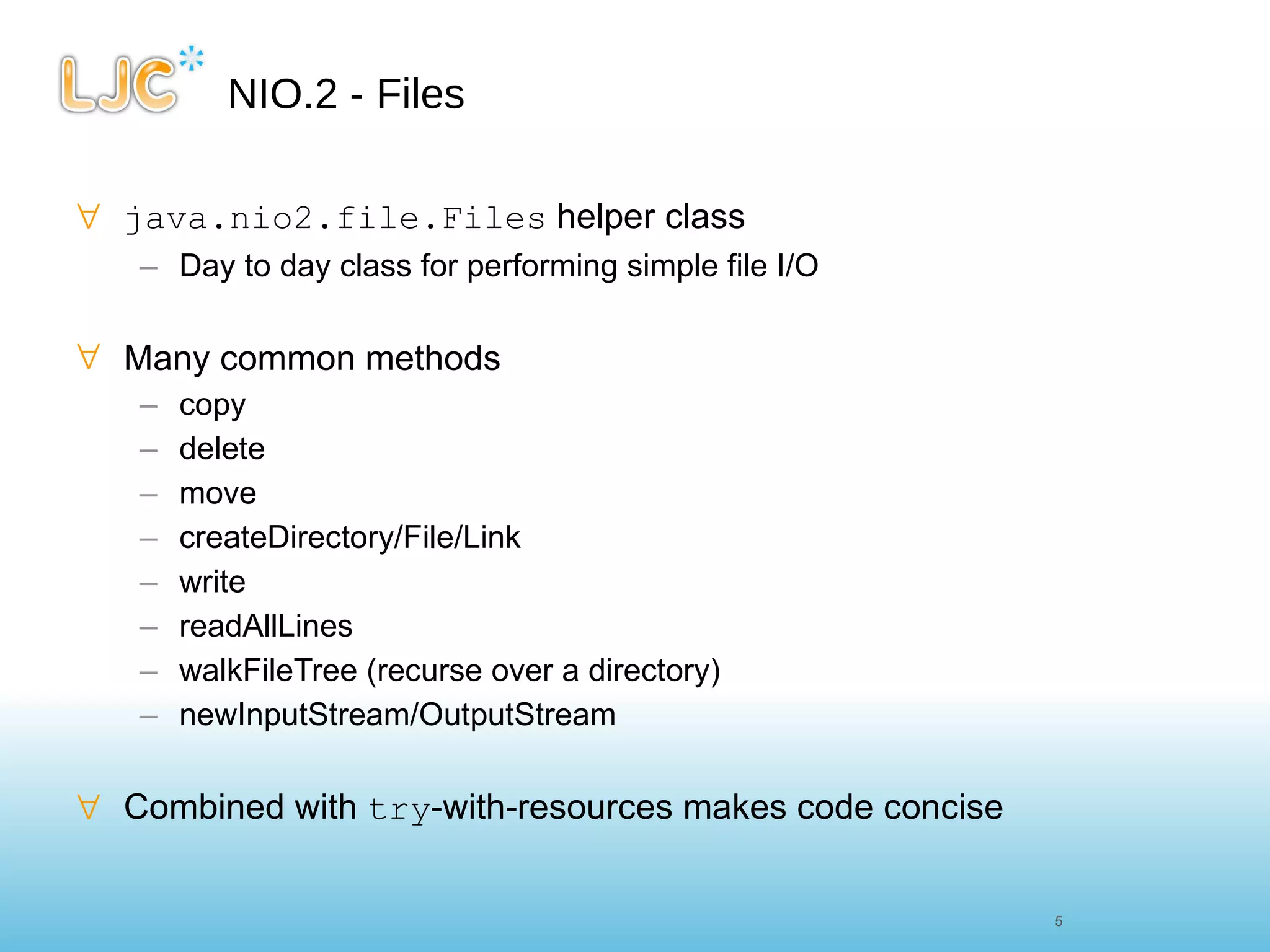 NIO.2 - Files java.nio2.file.Files  helper class Day to day class for performing simple file I/O Many common methods copy delete move createDirectory/File/Link write readAllLines walkFileTree (recurse over a directory) newInputStream/OutputStream Combined with  try -with-resources makes code concise 