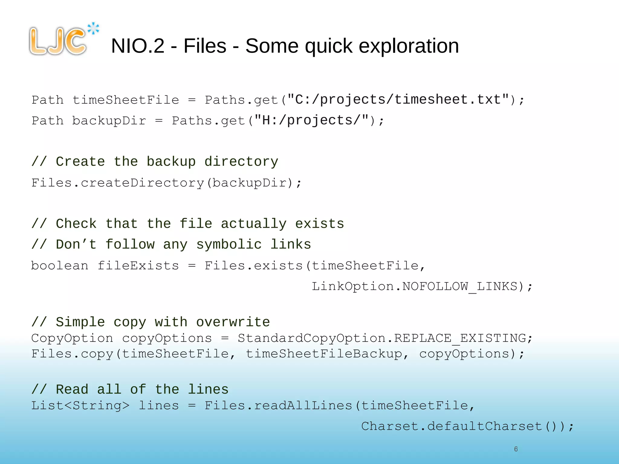 NIO.2 - Files - Some quick exploration Path timeSheetFile = Paths.get( "C:/projects/timesheet.txt" ); Path backupDir = Paths.get( "H:/projects/" ); // Create the backup directory Files.createDirectory(backupDir); // Check that the file actually exists // Don’t follow any symbolic links boolean fileExists = Files.exists(timeSheetFile,  LinkOption.NOFOLLOW_LINKS);    // Simple copy with overwrite CopyOption copyOptions = StandardCopyOption.REPLACE_EXISTING; Files.copy(timeSheetFile, timeSheetFileBackup, copyOptions); // Read all of the lines List<String> lines = Files.readAllLines(timeSheetFile, Charset.defaultCharset()); 