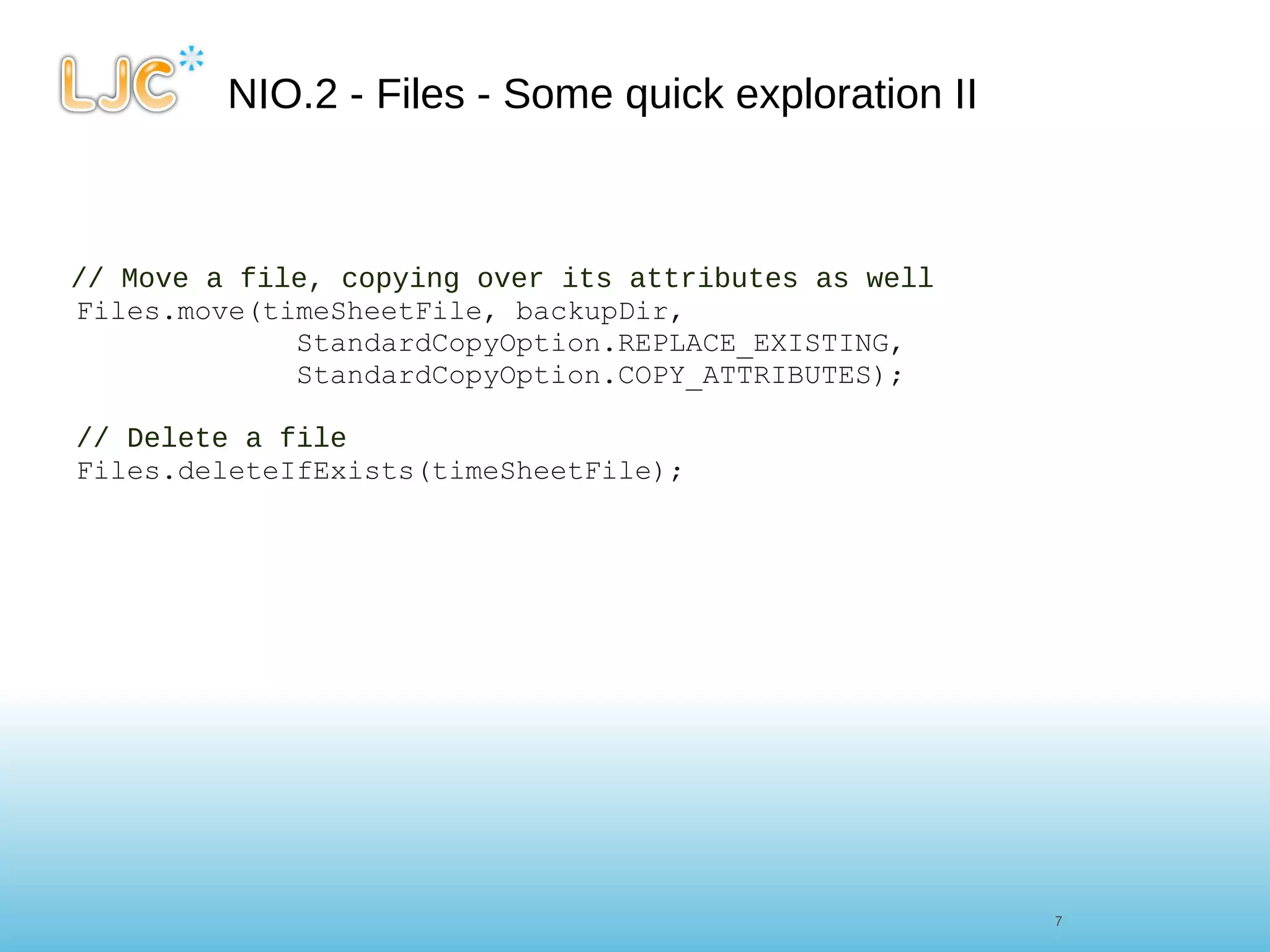 NIO.2 - Files - Some quick exploration II // Move a file, copying over its attributes as well Files.move(timeSheetFile, backupDir,               StandardCopyOption.REPLACE_EXISTING,               StandardCopyOption.COPY_ATTRIBUTES);      // Delete a file Files.deleteIfExists(timeSheetFile); 