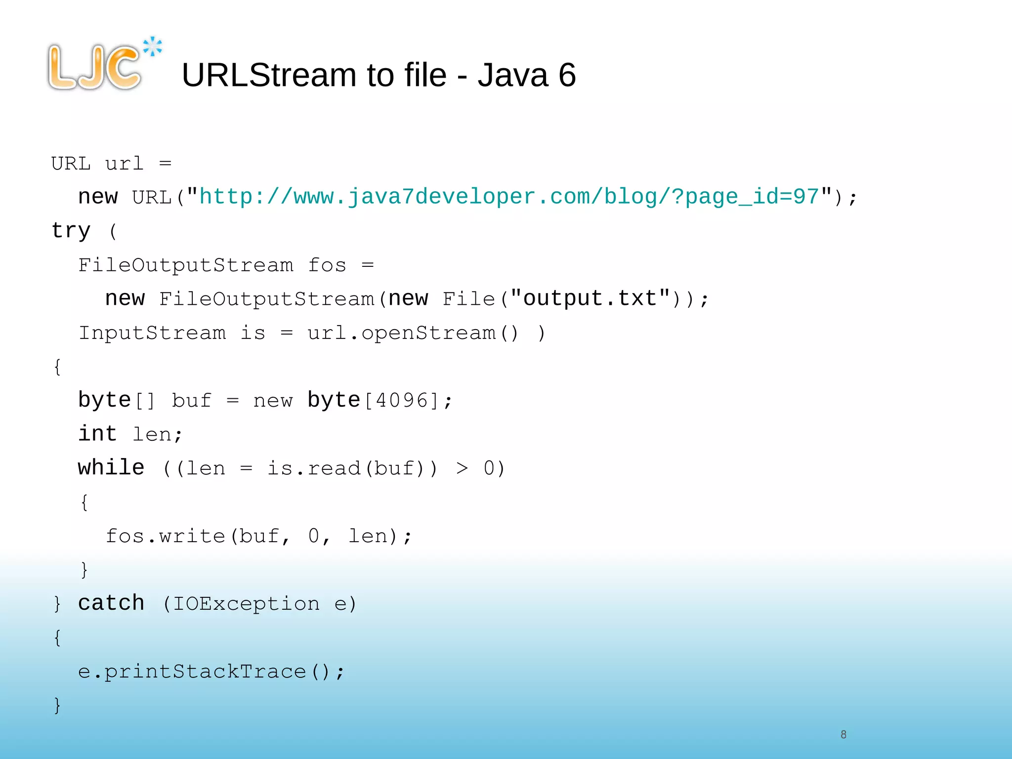 URLStream to file - Java 6 URL url =  new  URL( " http://www.java7developer.com/blog/?page_id=97 " ); try  ( FileOutputStream fos =  new  FileOutputStream( new  File( "output.txt" )); InputStream is = url.openStream() ) { byte [] buf = new  byte [4096]; int  len; while  ((len = is.read(buf)) > 0) { fos.write(buf, 0, len); } }  catch  (IOException e) { e.printStackTrace(); } 