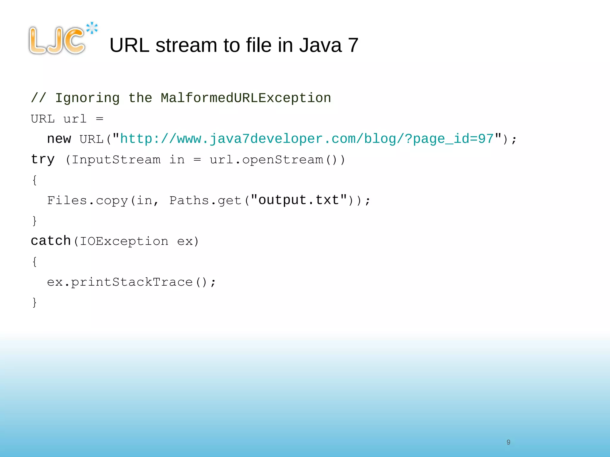 URL stream to file in Java 7 // Ignoring the MalformedURLException URL url =  new  URL( " http://www.java7developer.com/blog/?page_id=97 " ); try  (InputStream in = url.openStream()) { Files.copy(in, Paths.get( "output.txt" )); } catch (IOException ex) { ex.printStackTrace(); } 