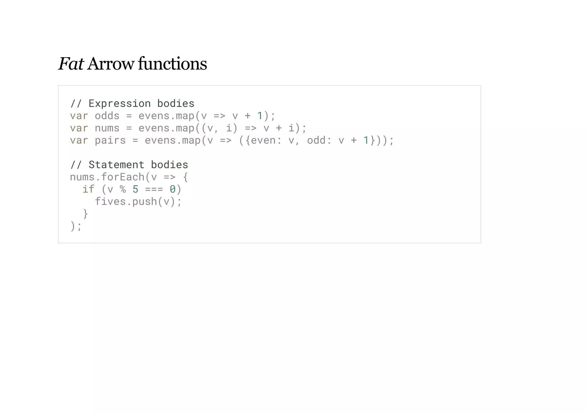 Fat Arrow functions
// Expression bodies
var odds = evens.map(v => v + 1);
var nums = evens.map((v, i) => v + i);
var pairs = evens.map(v => ({even: v, odd: v + 1}));
// Statement bodies
nums.forEach(v => {
if (v % 5 === 0)
fives.push(v);
}
);
 