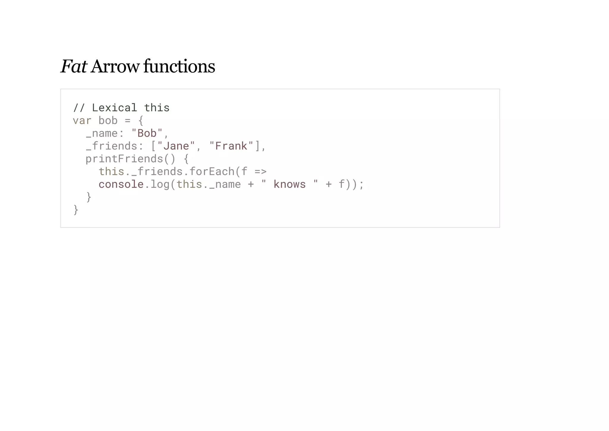 Fat Arrow functions
// Lexical this
var bob = {
_name: "Bob",
_friends: ["Jane", "Frank"],
printFriends() {
this._friends.forEach(f =>
console.log(this._name + " knows " + f));
}
}
 