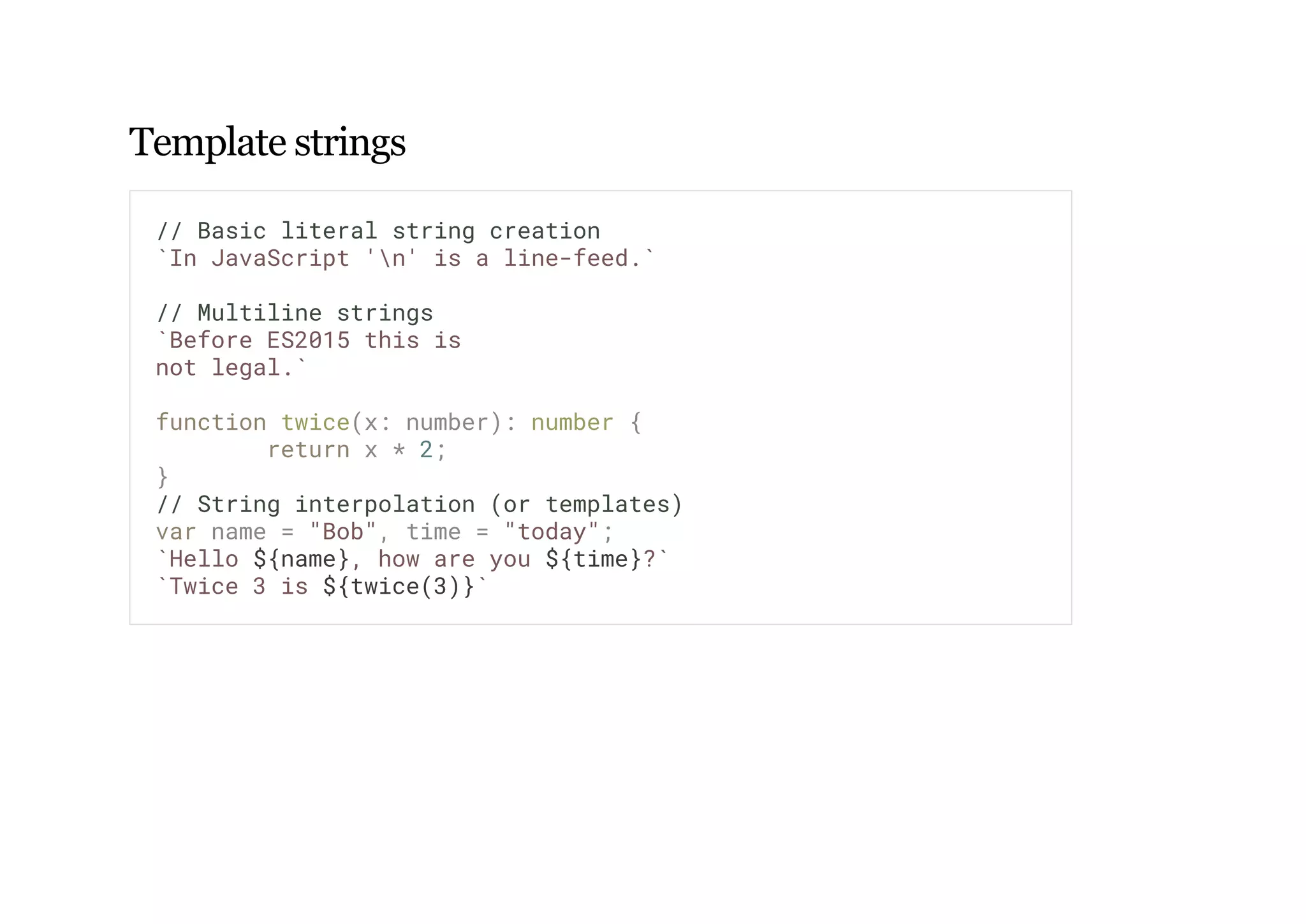 Template strings
// Basic literal string creation
`In JavaScript 'n' is a line-feed.`
// Multiline strings
`Before ES2015 this is
not legal.`
function twice(x: number): number {
return x * 2;
}
// String interpolation (or templates)
var name = "Bob", time = "today";
`Hello ${name}, how are you ${time}?`
`Twice 3 is ${twice(3)}`
 