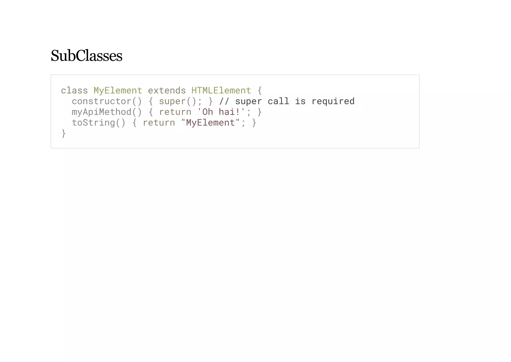 SubClasses
class MyElement extends HTMLElement {
constructor() { super(); } // super call is required
myApiMethod() { return 'Oh hai!'; }
toString() { return "MyElement"; }
}
 