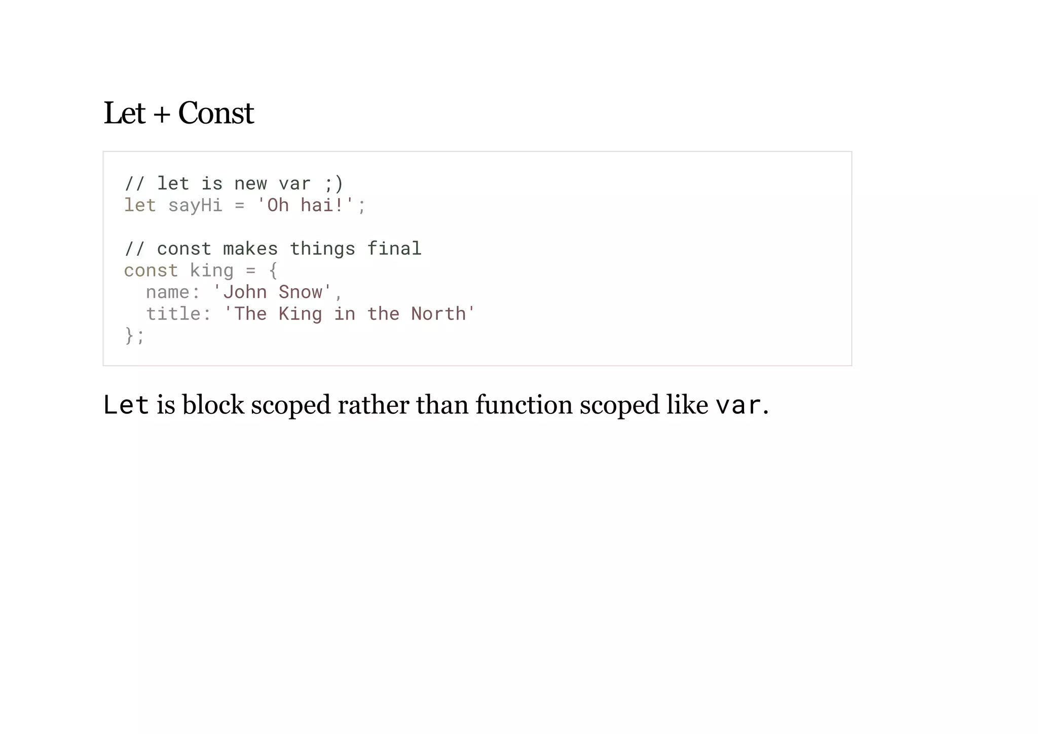 Let + Const
Let is block scoped rather than function scoped like var.
// let is new var ;)
let sayHi = 'Oh hai!';
// const makes things final
const king = {
name: 'John Snow',
title: 'The King in the North'
};
 