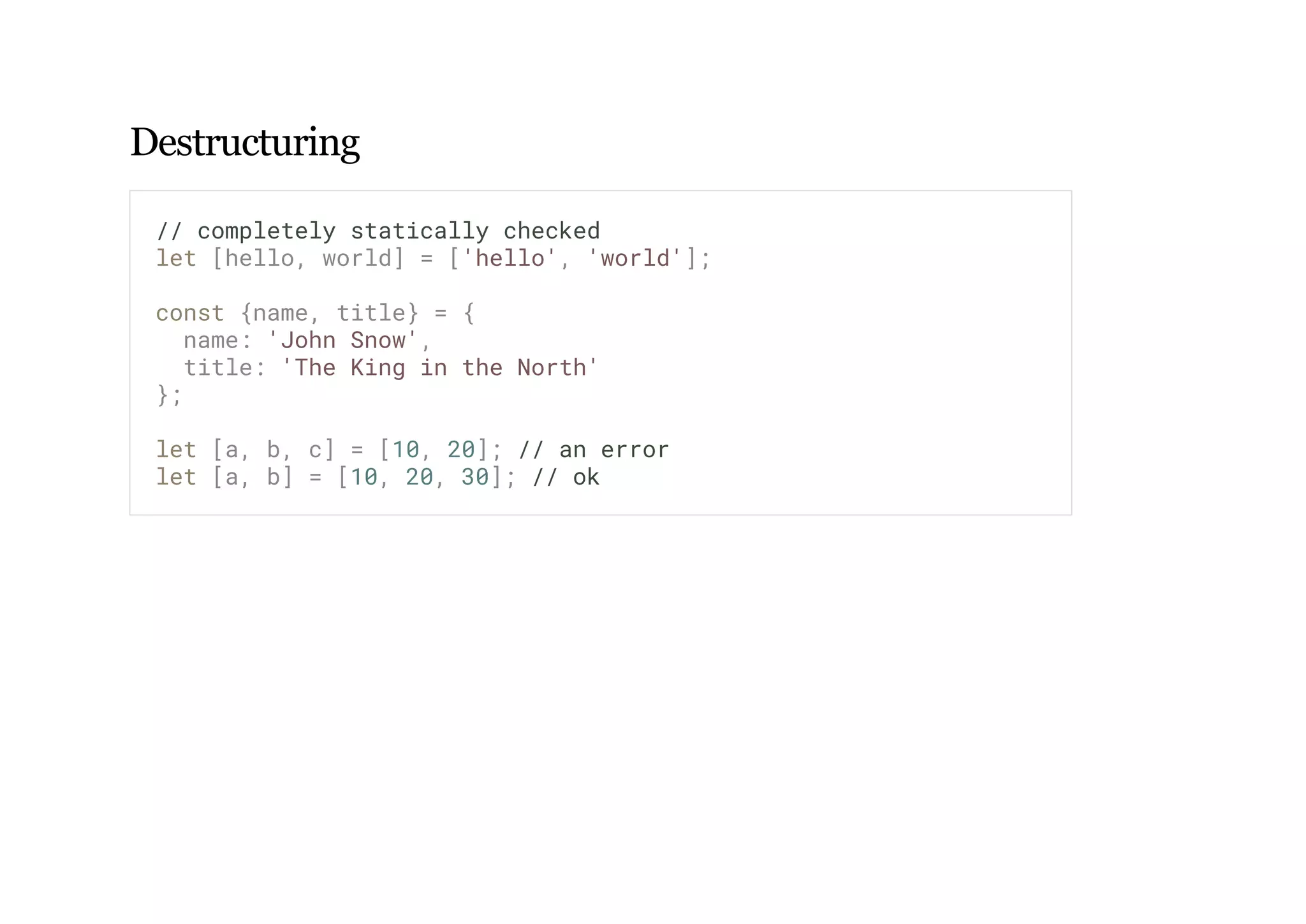 Destructuring
// completely statically checked
let [hello, world] = ['hello', 'world'];
const {name, title} = {
name: 'John Snow',
title: 'The King in the North'
};
let [a, b, c] = [10, 20]; // an error
let [a, b] = [10, 20, 30]; // ok
 