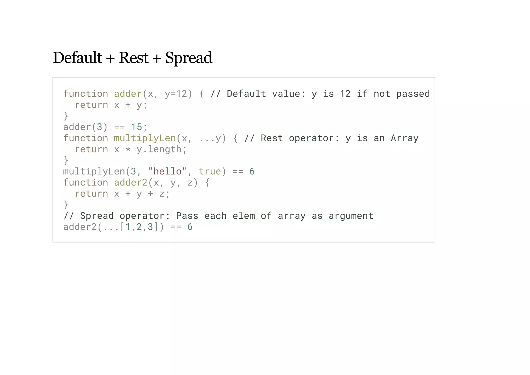 Default + Rest + Spread
function adder(x, y=12) { // Default value: y is 12 if not passed
return x + y;
}
adder(3) == 15;
function multiplyLen(x, ...y) { // Rest operator: y is an Array
return x * y.length;
}
multiplyLen(3, "hello", true) == 6
function adder2(x, y, z) {
return x + y + z;
}
// Spread operator: Pass each elem of array as argument
adder2(...[1,2,3]) == 6
 