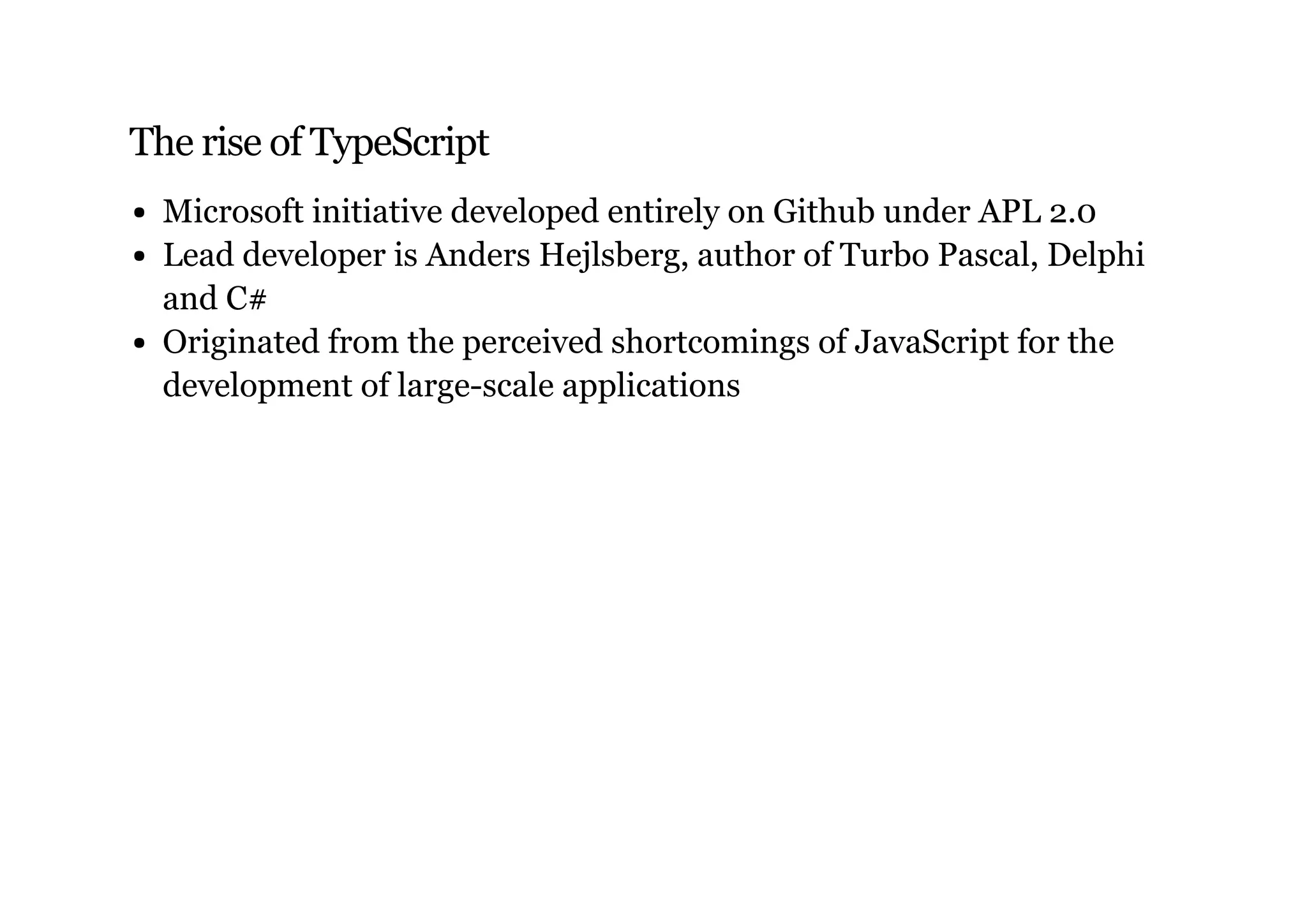 The rise of TypeScript
Microsoft initiative developed entirely on Github under APL 2.0
Lead developer is Anders Hejlsberg, author of Turbo Pascal, Delphi
and C#
Originated from the perceived shortcomings of JavaScript for the
development of large-scale applications
 