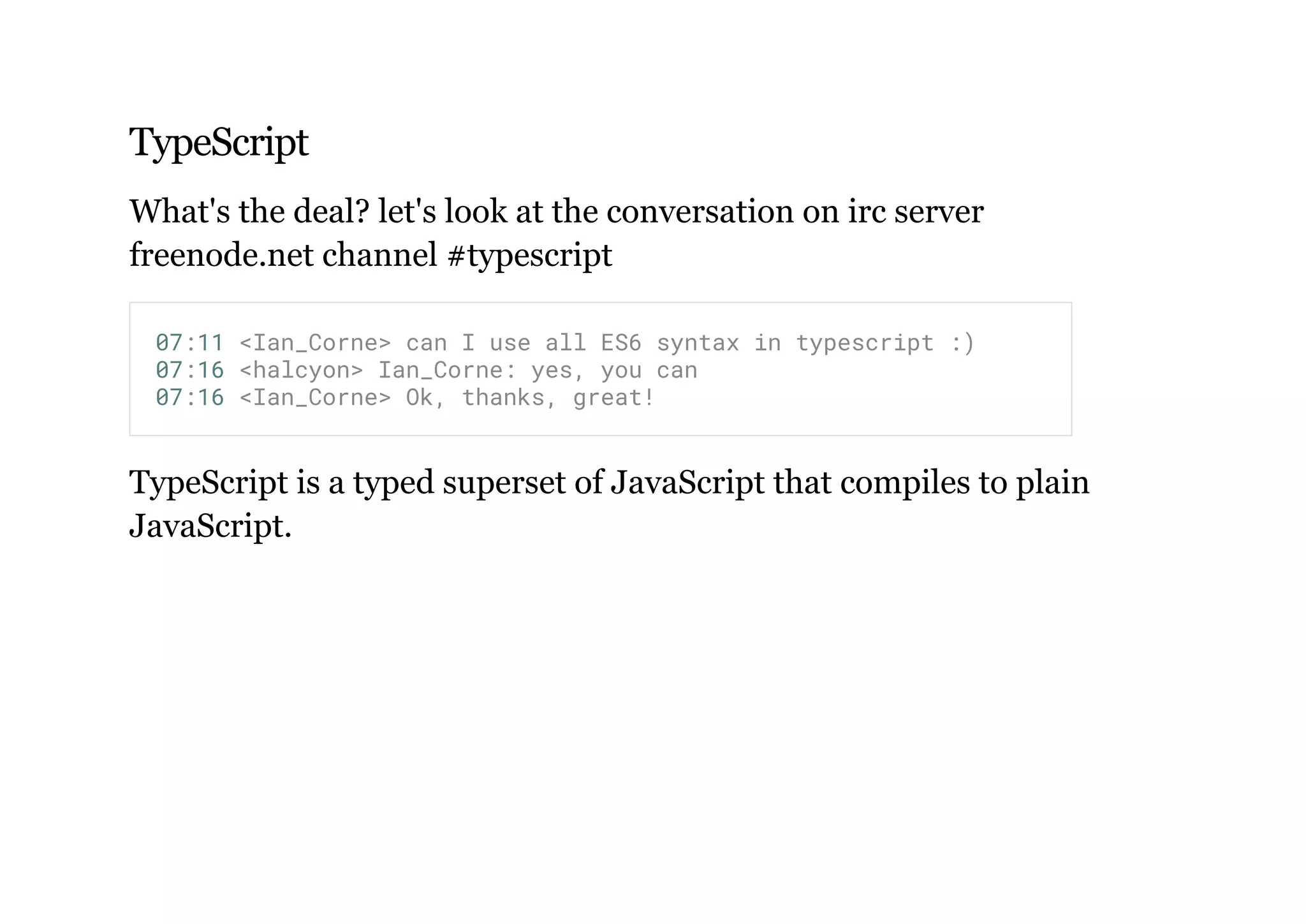 TypeScript
What's the deal? let's look at the conversation on irc server
freenode.net channel #typescript
TypeScript is a typed superset of JavaScript that compiles to plain
JavaScript.
07:11 <Ian_Corne> can I use all ES6 syntax in typescript :)
07:16 <halcyon> Ian_Corne: yes, you can
07:16 <Ian_Corne> Ok, thanks, great!
 