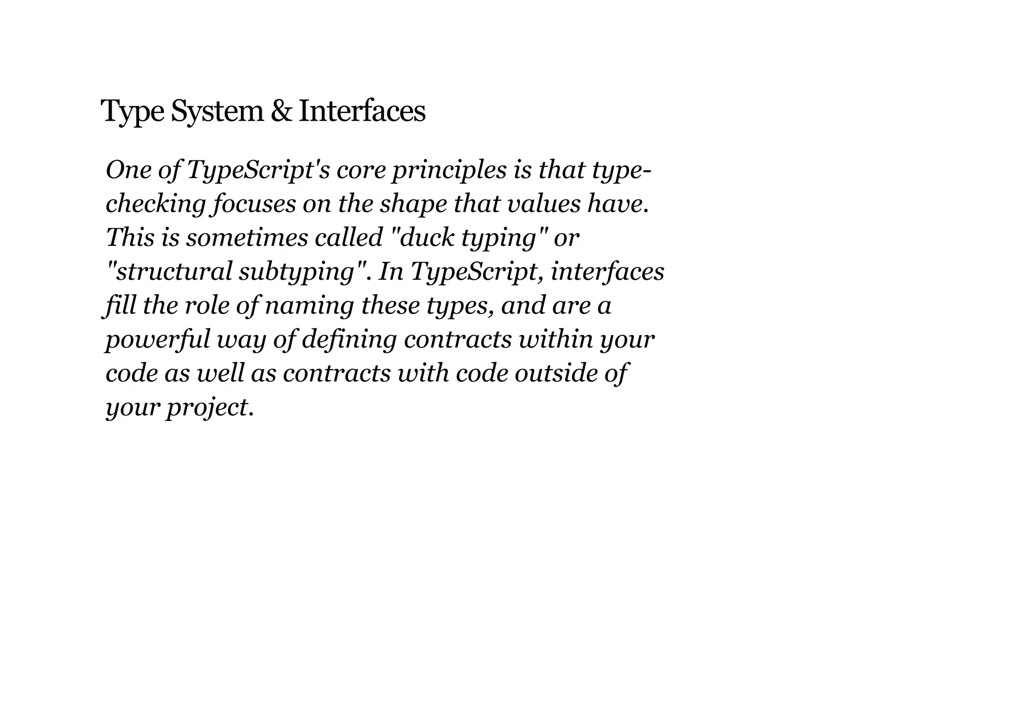 Type System & Interfaces
One of TypeScript's core principles is that type­
checking focuses on the shape that values have.
This is sometimes called "duck typing" or
"structural subtyping". In TypeScript, interfaces
fill the role of naming these types, and are a
powerful way of defining contracts within your
code as well as contracts with code outside of
your project.
 