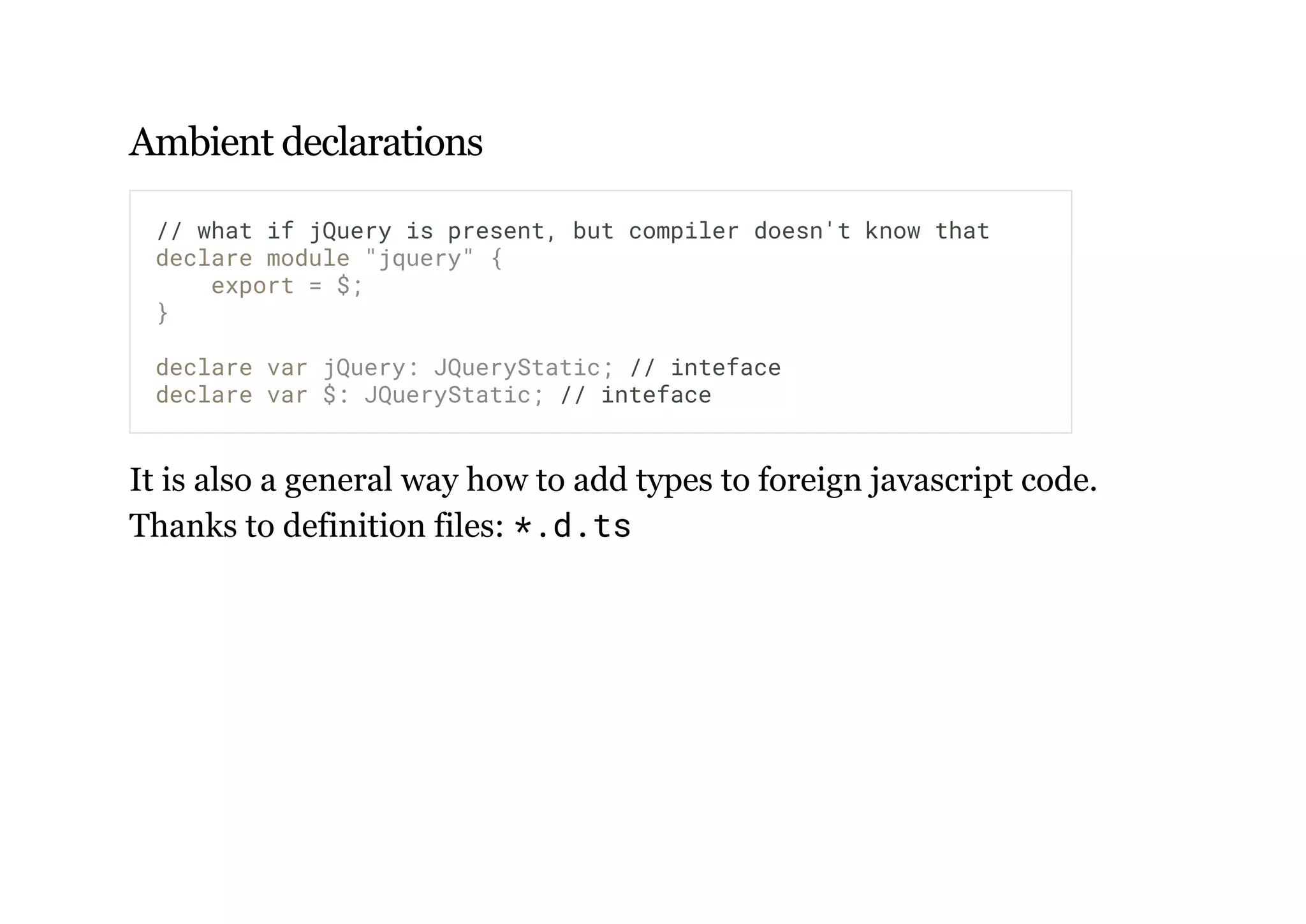 Ambient declarations
It is also a general way how to add types to foreign javascript code.
Thanks to definition files: *.d.ts
// what if jQuery is present, but compiler doesn't know that
declare module "jquery" {
export = $;
}
declare var jQuery: JQueryStatic; // inteface
declare var $: JQueryStatic; // inteface
 