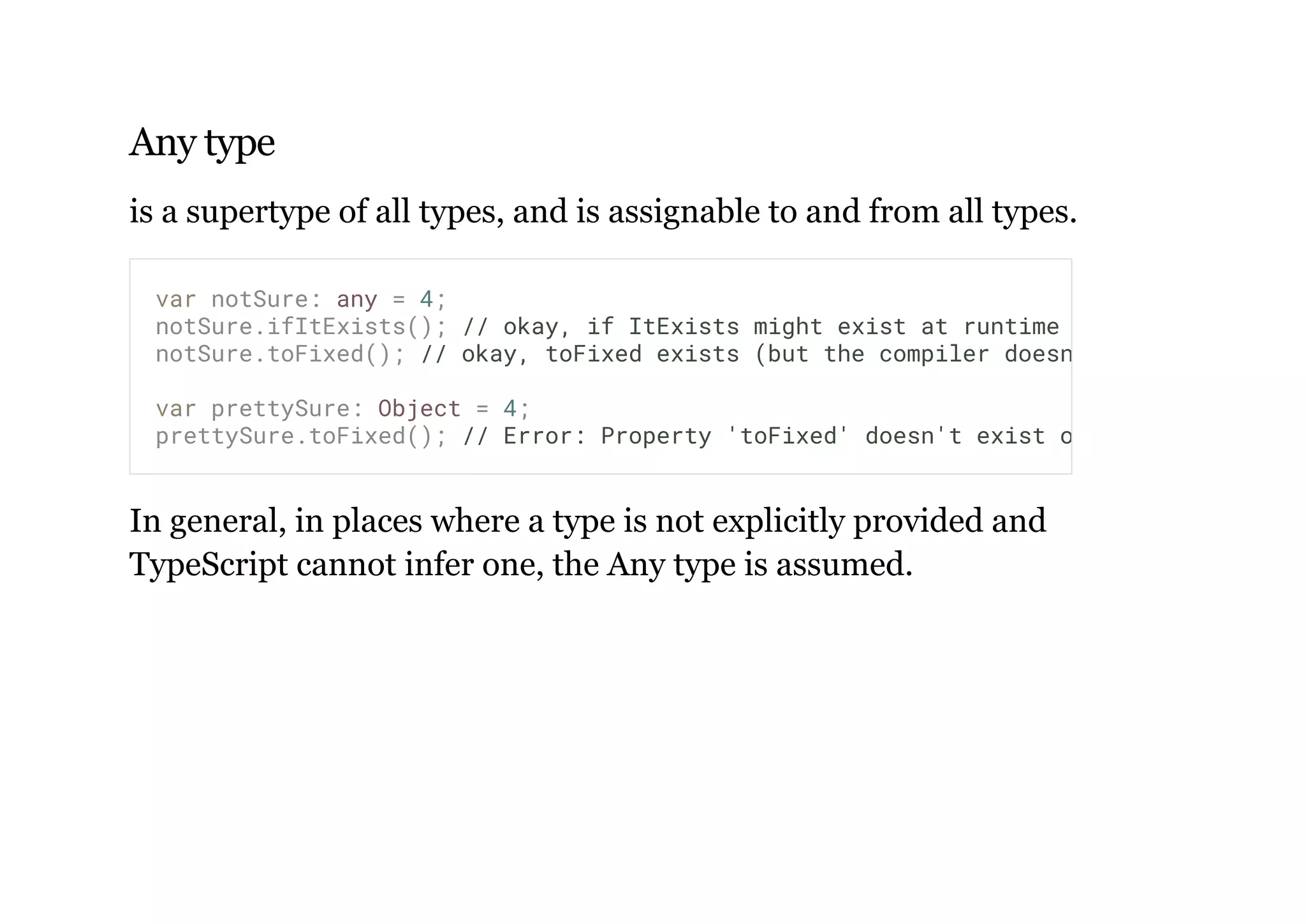 Any type
is a supertype of all types, and is assignable to and from all types.
In general, in places where a type is not explicitly provided and
TypeScript cannot infer one, the Any type is assumed.
var notSure: any = 4;
notSure.ifItExists(); // okay, if ItExists might exist at runtime
notSure.toFixed(); // okay, toFixed exists (but the compiler doesn't check)
var prettySure: Object = 4;
prettySure.toFixed(); // Error: Property 'toFixed' doesn't exist on type 'Object'.
 