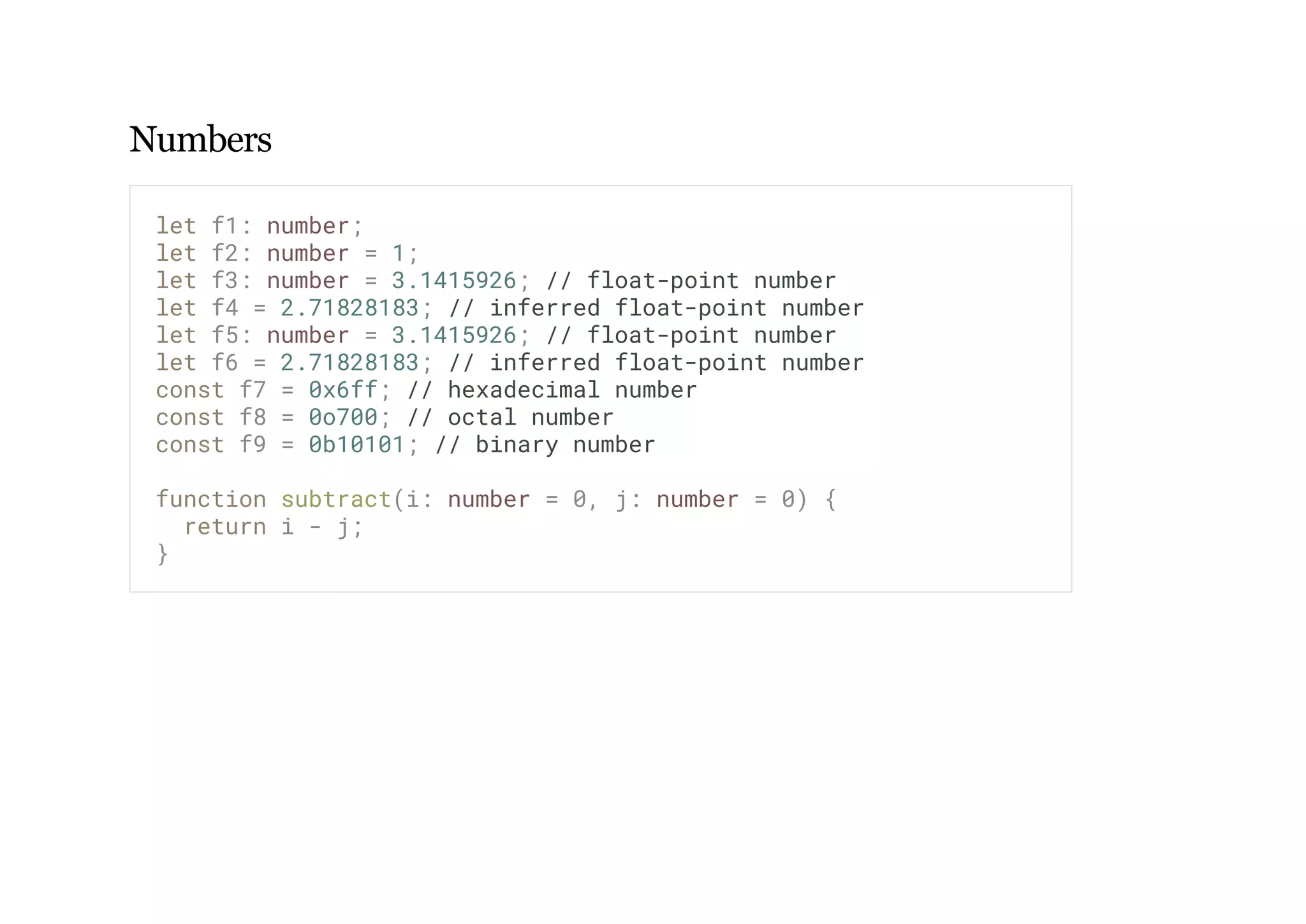 Numbers
let f1: number;
let f2: number = 1;
let f3: number = 3.1415926; // float-point number
let f4 = 2.71828183; // inferred float-point number
let f5: number = 3.1415926; // float-point number
let f6 = 2.71828183; // inferred float-point number
const f7 = 0x6ff; // hexadecimal number
const f8 = 0o700; // octal number
const f9 = 0b10101; // binary number
function subtract(i: number = 0, j: number = 0) {
return i - j;
}
 