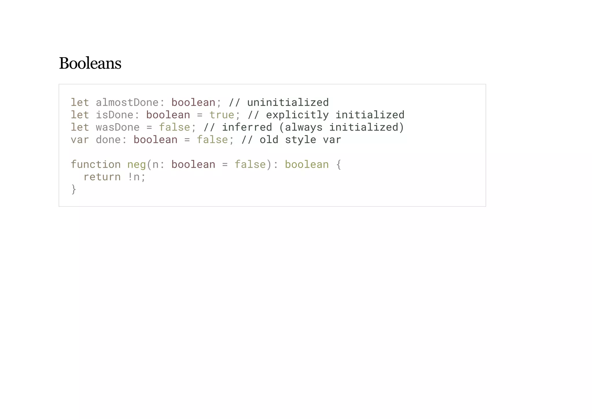 Booleans
let almostDone: boolean; // uninitialized
let isDone: boolean = true; // explicitly initialized
let wasDone = false; // inferred (always initialized)
var done: boolean = false; // old style var
function neg(n: boolean = false): boolean {
return !n;
}
 