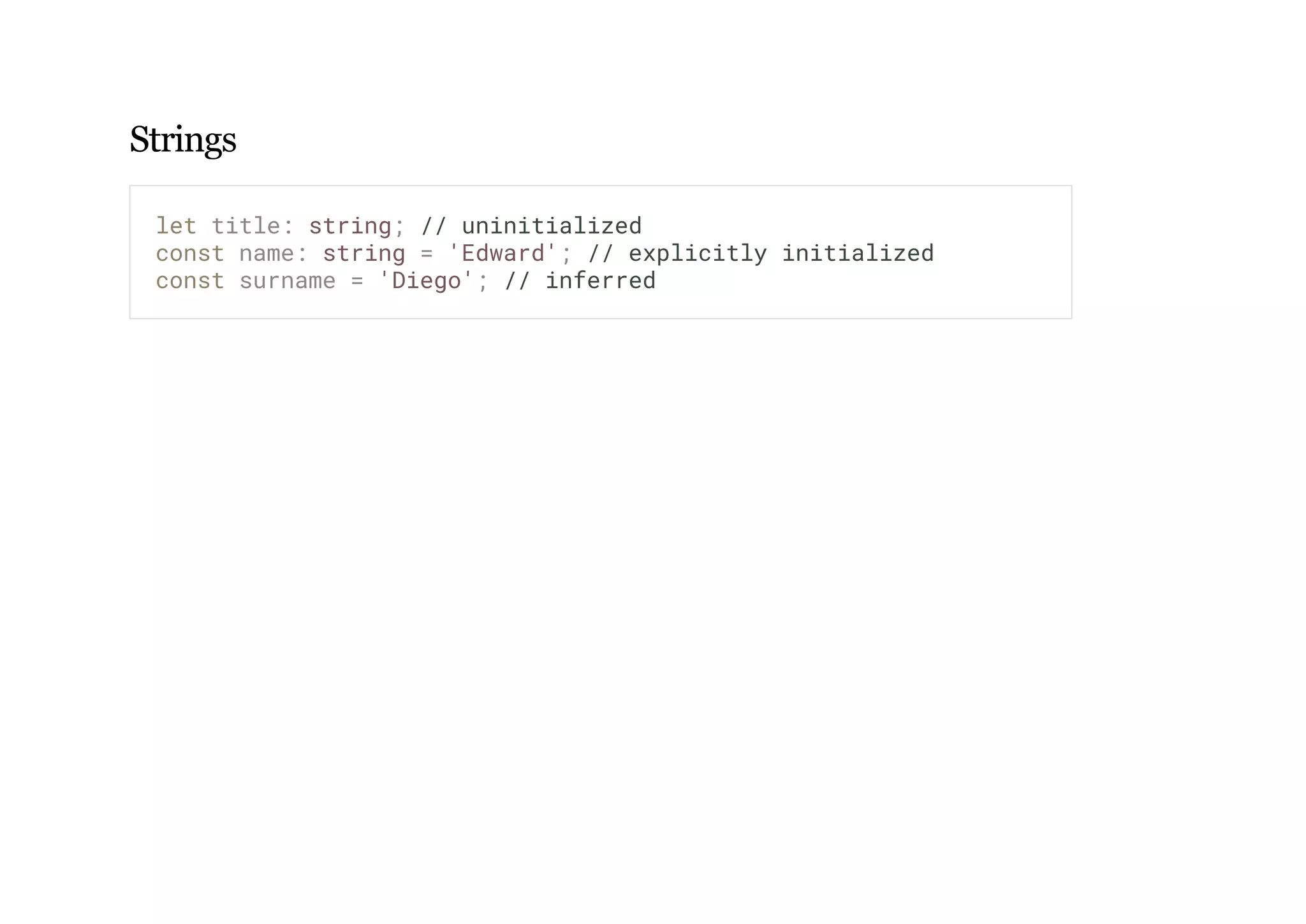 Strings
let title: string; // uninitialized
const name: string = 'Edward'; // explicitly initialized
const surname = 'Diego'; // inferred
 