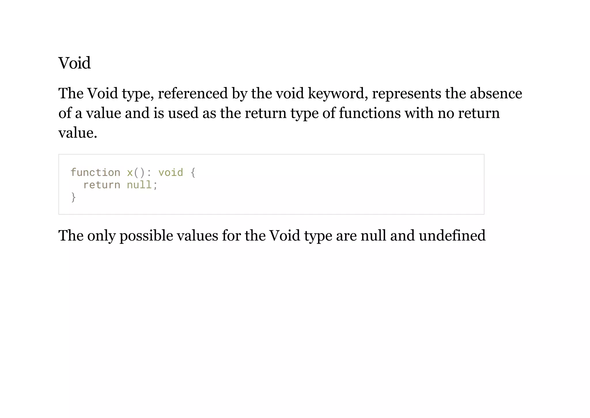 Void
The Void type, referenced by the void keyword, represents the absence
of a value and is used as the return type of functions with no return
value.
The only possible values for the Void type are null and undefined
function x(): void {
return null;
}
 