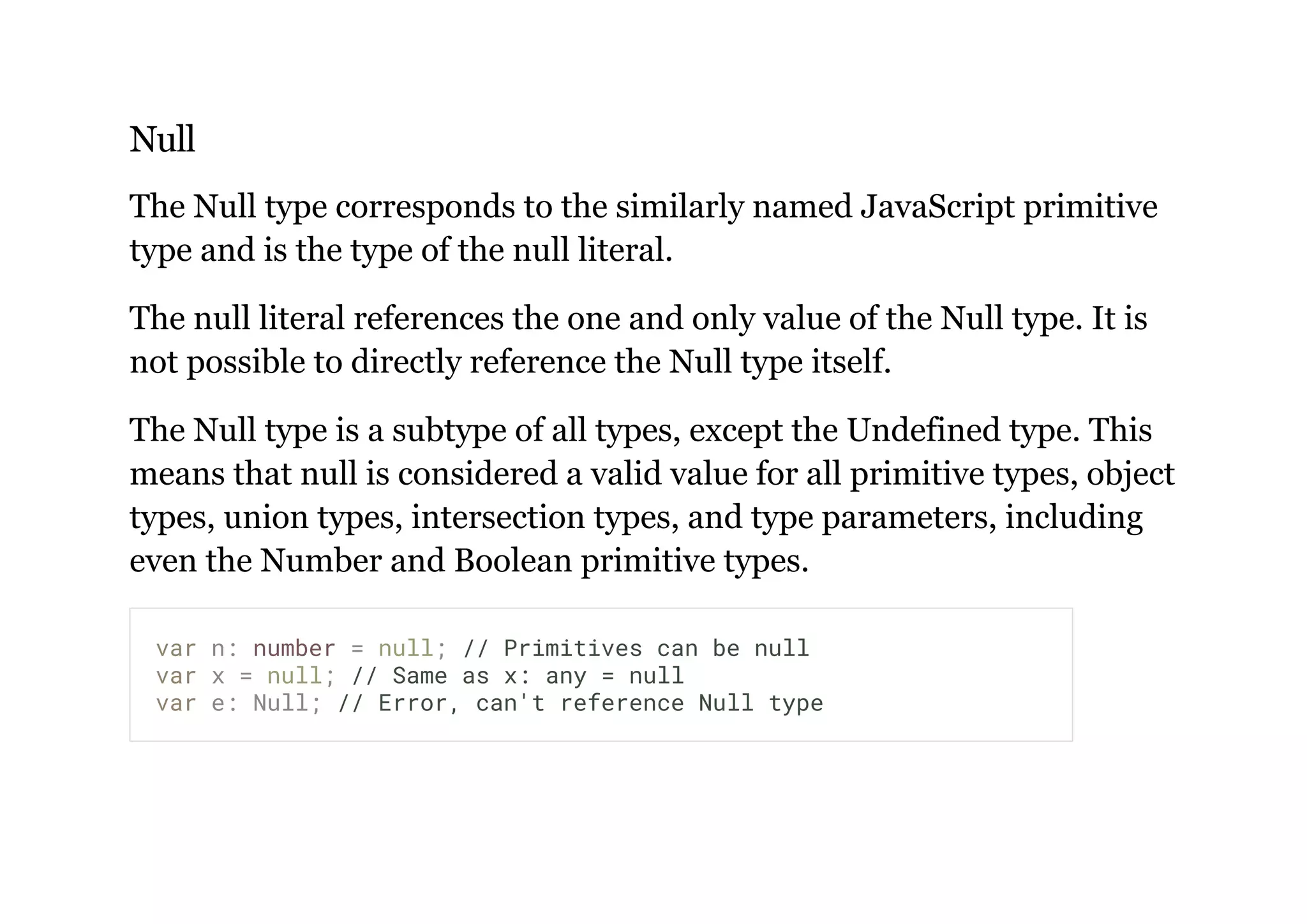 Null
The Null type corresponds to the similarly named JavaScript primitive
type and is the type of the null literal.
The null literal references the one and only value of the Null type. It is
not possible to directly reference the Null type itself.
The Null type is a subtype of all types, except the Undefined type. This
means that null is considered a valid value for all primitive types, object
types, union types, intersection types, and type parameters, including
even the Number and Boolean primitive types.
var n: number = null; // Primitives can be null
var x = null; // Same as x: any = null
var e: Null; // Error, can't reference Null type
 