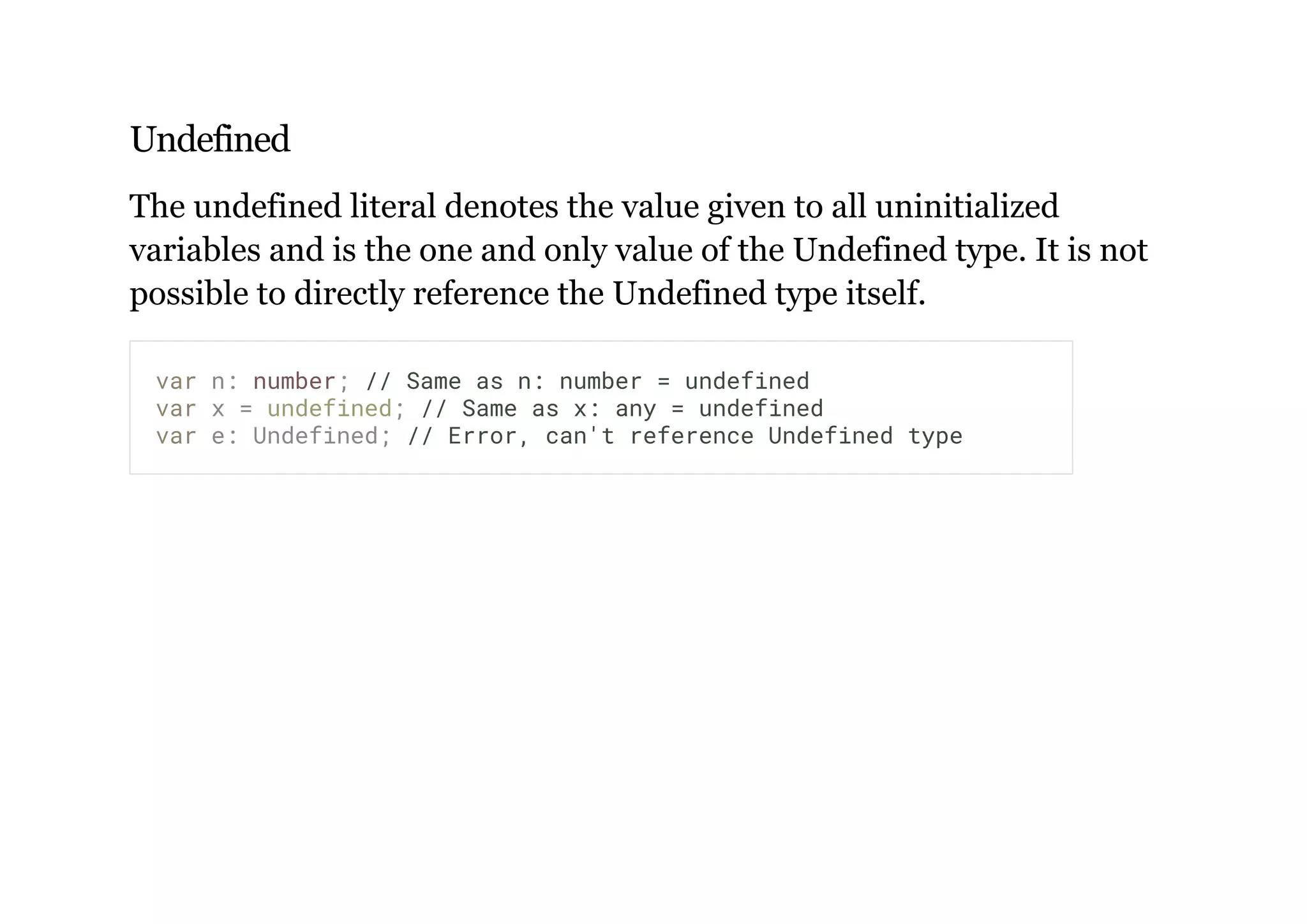 Undefined
The undefined literal denotes the value given to all uninitialized
variables and is the one and only value of the Undefined type. It is not
possible to directly reference the Undefined type itself.
var n: number; // Same as n: number = undefined
var x = undefined; // Same as x: any = undefined
var e: Undefined; // Error, can't reference Undefined type
 