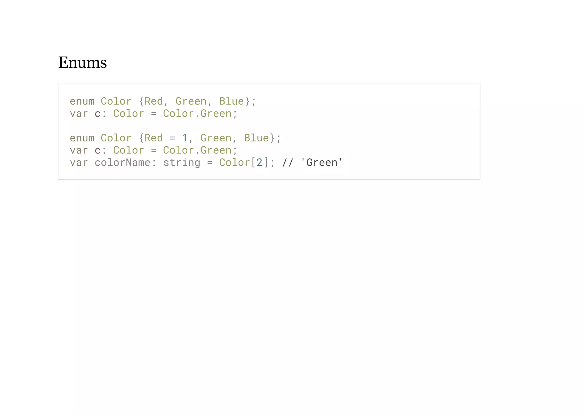 Enums
enum Color {Red, Green, Blue};
var c: Color = Color.Green;
enum Color {Red = 1, Green, Blue};
var c: Color = Color.Green;
var colorName: string = Color[2]; // 'Green'
 