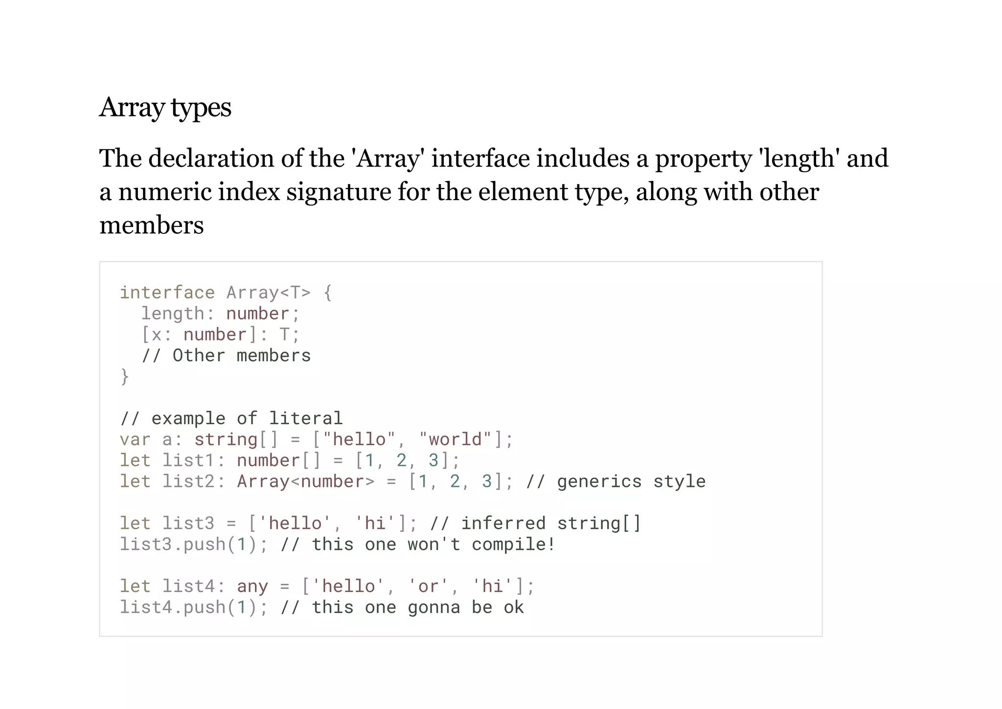 Array types
The declaration of the 'Array' interface includes a property 'length' and
a numeric index signature for the element type, along with other
members
interface Array<T> {
length: number;
[x: number]: T;
// Other members
}
// example of literal
var a: string[] = ["hello", "world"];
let list1: number[] = [1, 2, 3];
let list2: Array<number> = [1, 2, 3]; // generics style
let list3 = ['hello', 'hi']; // inferred string[]
list3.push(1); // this one won't compile!
let list4: any = ['hello', 'or', 'hi'];
list4.push(1); // this one gonna be ok
 