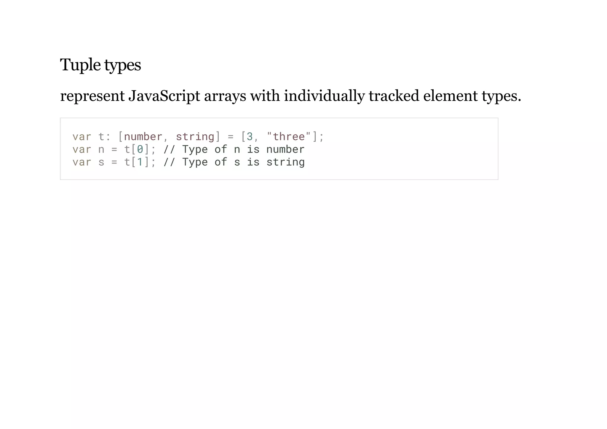 Tuple types
represent JavaScript arrays with individually tracked element types.
var t: [number, string] = [3, "three"];
var n = t[0]; // Type of n is number
var s = t[1]; // Type of s is string
 