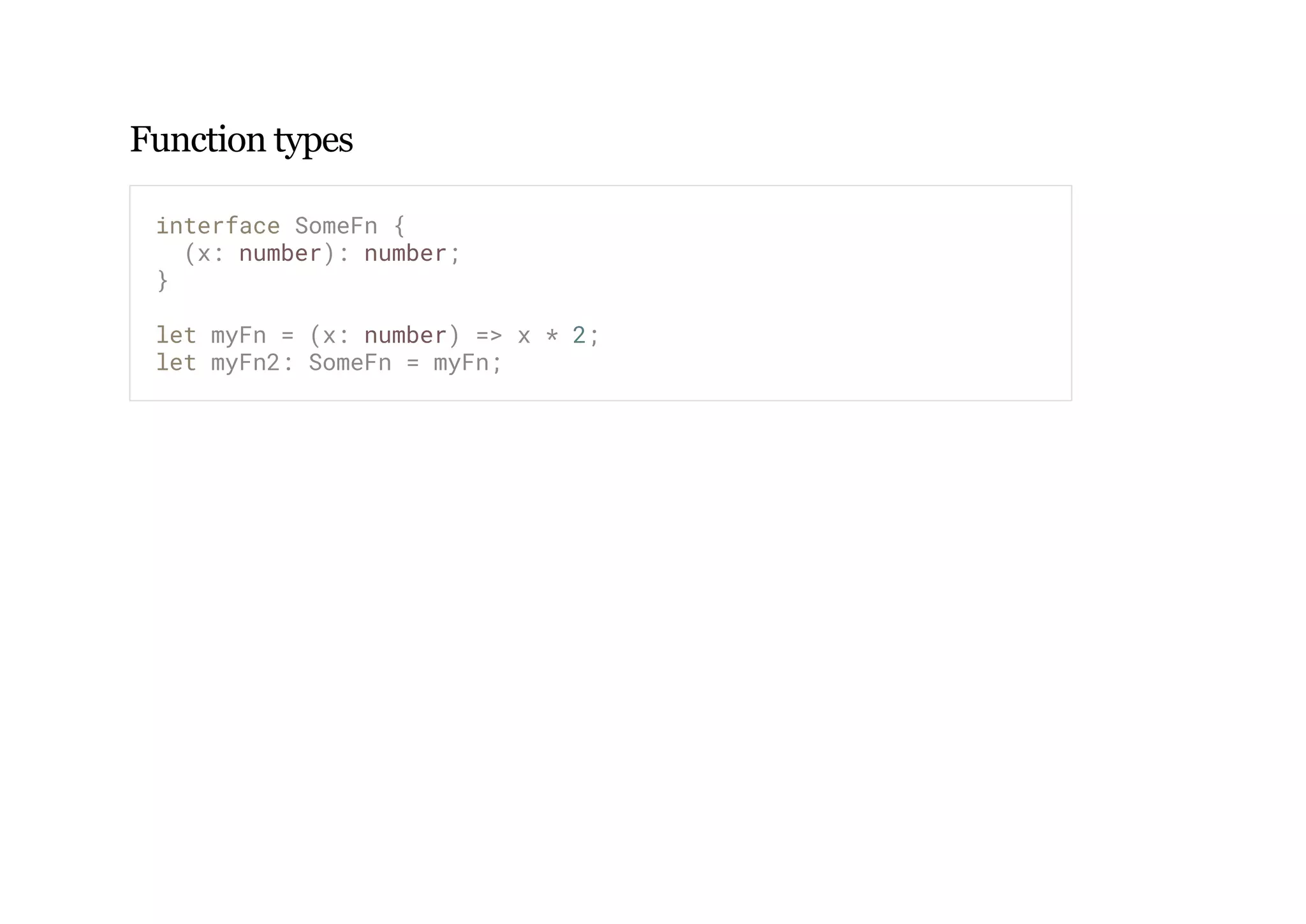 Function types
interface SomeFn {
(x: number): number;
}
let myFn = (x: number) => x * 2;
let myFn2: SomeFn = myFn;
 