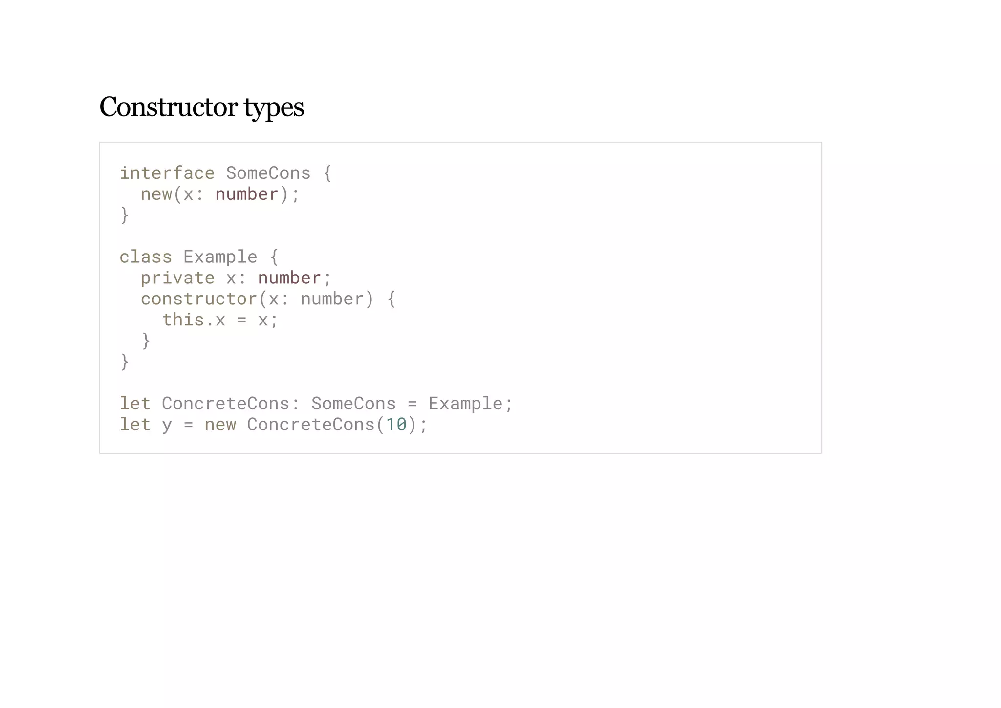 Constructor types
interface SomeCons {
new(x: number);
}
class Example {
private x: number;
constructor(x: number) {
this.x = x;
}
}
let ConcreteCons: SomeCons = Example;
let y = new ConcreteCons(10);
 