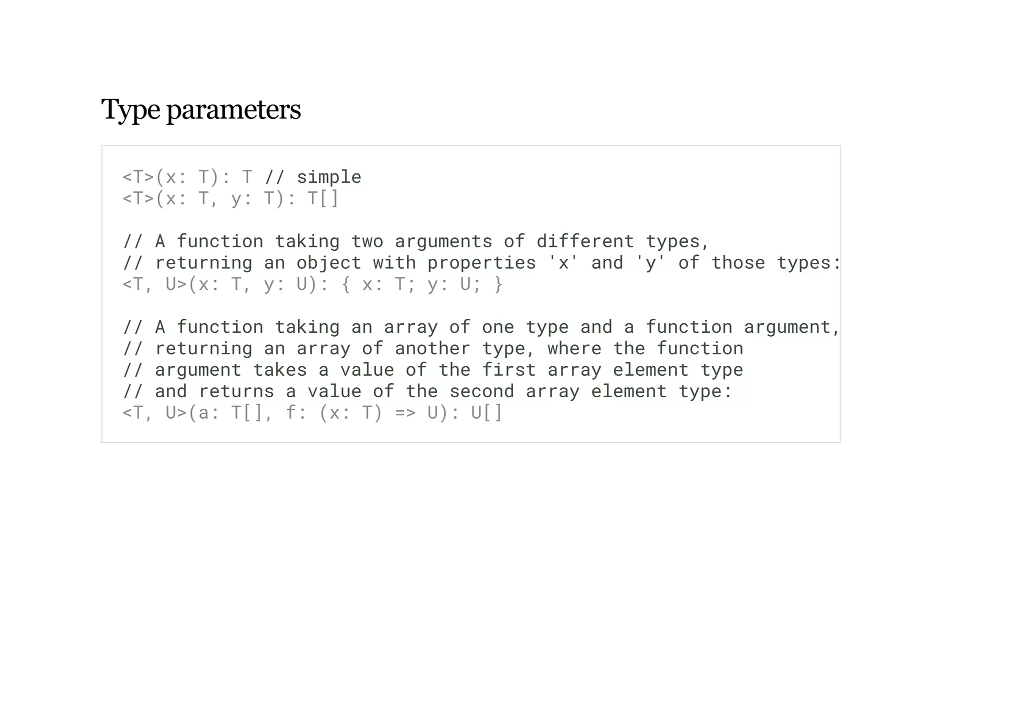 Type parameters
<T>(x: T): T // simple
<T>(x: T, y: T): T[]
// A function taking two arguments of different types,
// returning an object with properties 'x' and 'y' of those types:
<T, U>(x: T, y: U): { x: T; y: U; }
// A function taking an array of one type and a function argument,
// returning an array of another type, where the function
// argument takes a value of the first array element type
// and returns a value of the second array element type:
<T, U>(a: T[], f: (x: T) => U): U[]
 