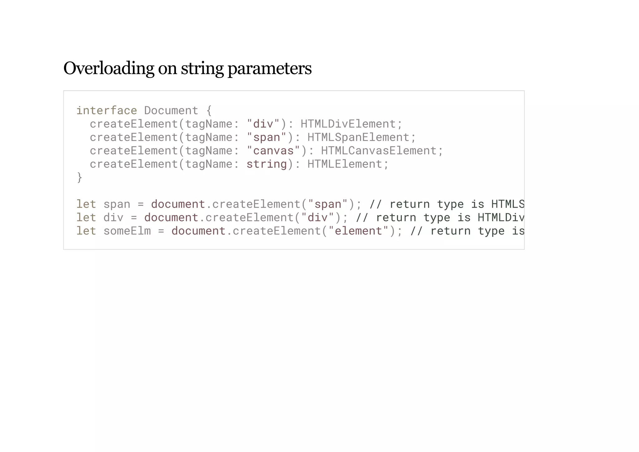 Overloading on string parameters
interface Document {
createElement(tagName: "div"): HTMLDivElement;
createElement(tagName: "span"): HTMLSpanElement;
createElement(tagName: "canvas"): HTMLCanvasElement;
createElement(tagName: string): HTMLElement;
}
let span = document.createElement("span"); // return type is HTMLSpanElement
let div = document.createElement("div"); // return type is HTMLDivElement
let someElm = document.createElement("element"); // return type is ? :)
 