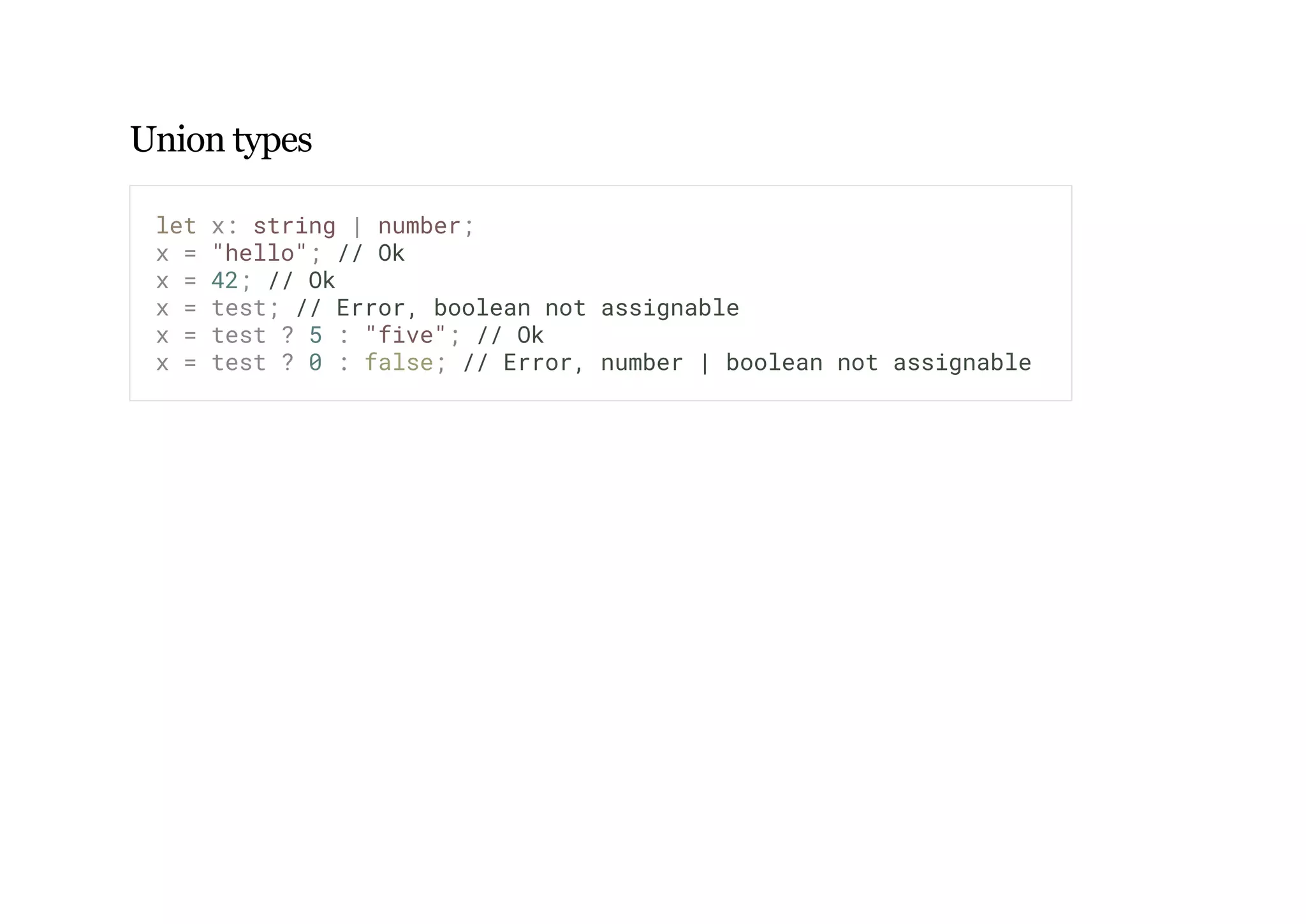 Union types
let x: string | number;
x = "hello"; // Ok
x = 42; // Ok
x = test; // Error, boolean not assignable
x = test ? 5 : "five"; // Ok
x = test ? 0 : false; // Error, number | boolean not assignable
 