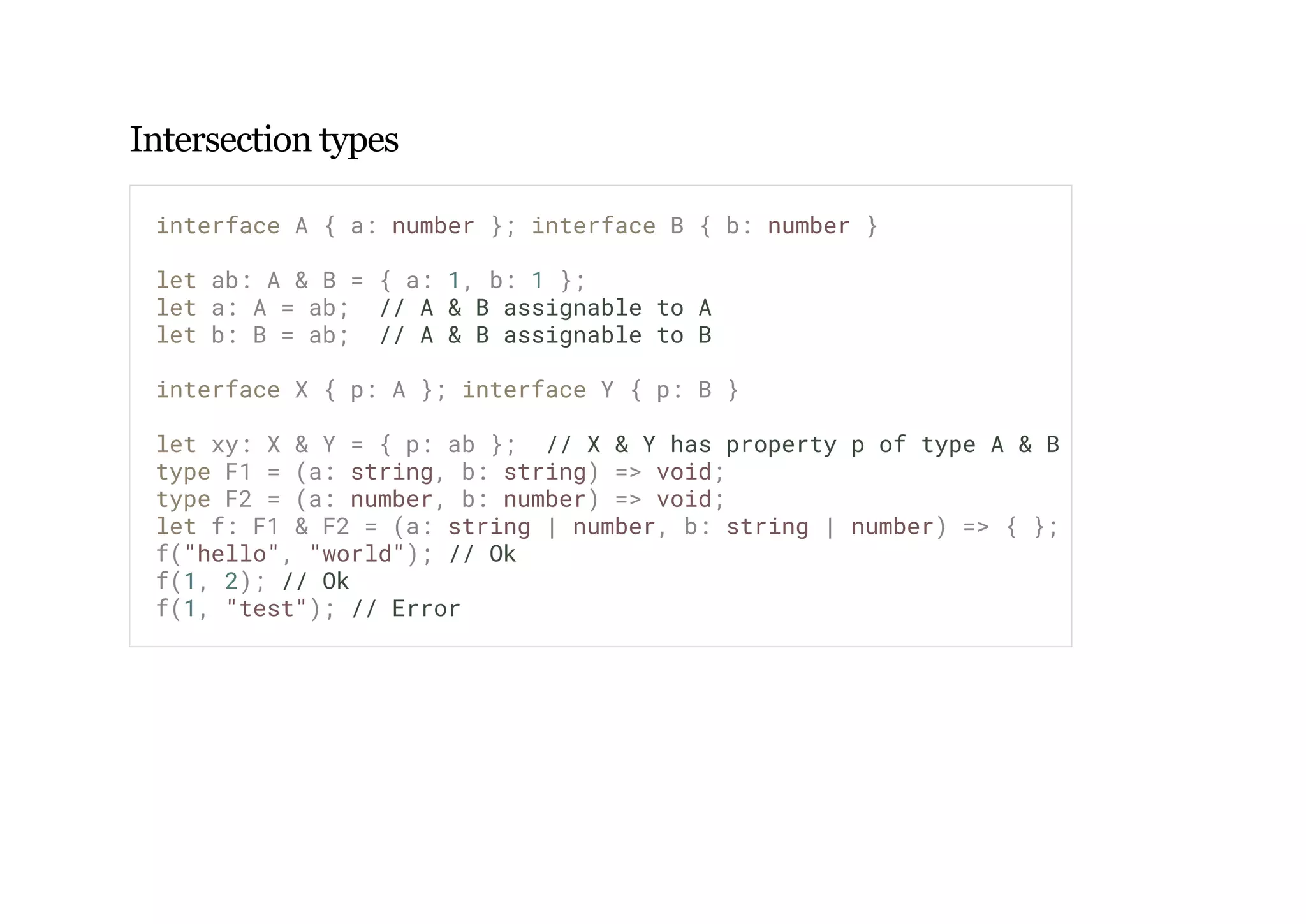 Intersection types
interface A { a: number }; interface B { b: number }
let ab: A & B = { a: 1, b: 1 };
let a: A = ab; // A & B assignable to A
let b: B = ab; // A & B assignable to B
interface X { p: A }; interface Y { p: B }
let xy: X & Y = { p: ab }; // X & Y has property p of type A & B
type F1 = (a: string, b: string) => void;
type F2 = (a: number, b: number) => void;
let f: F1 & F2 = (a: string | number, b: string | number) => { };
f("hello", "world"); // Ok
f(1, 2); // Ok
f(1, "test"); // Error
 